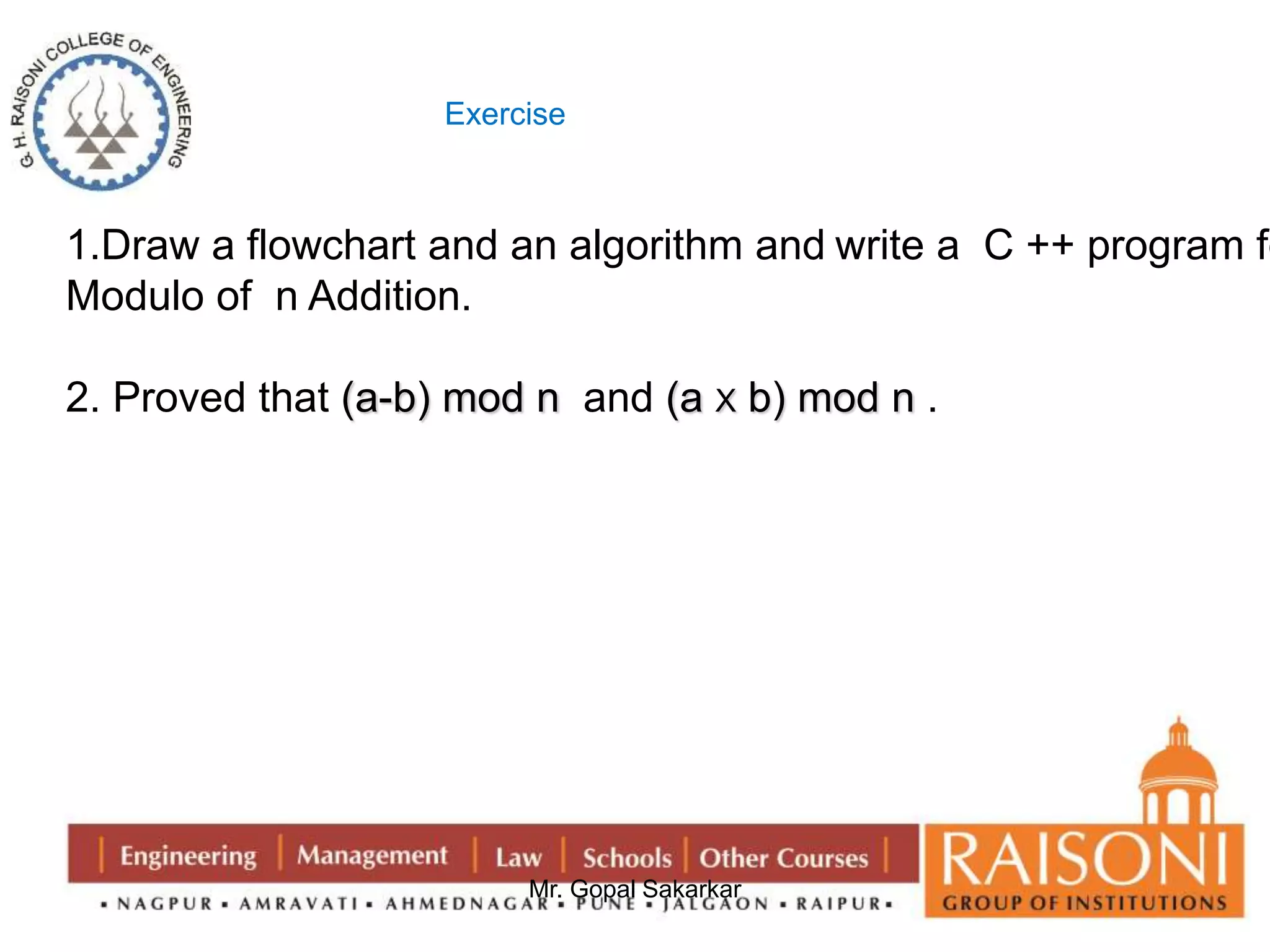 Exercise 
1.Draw a flowchart and an algorithm and write a C ++ program for 
Modulo of n Addition. 
2. Proved that (a-b) mod n and (a X b) mod n . 
Mr. Gopal Sakarkar 
 