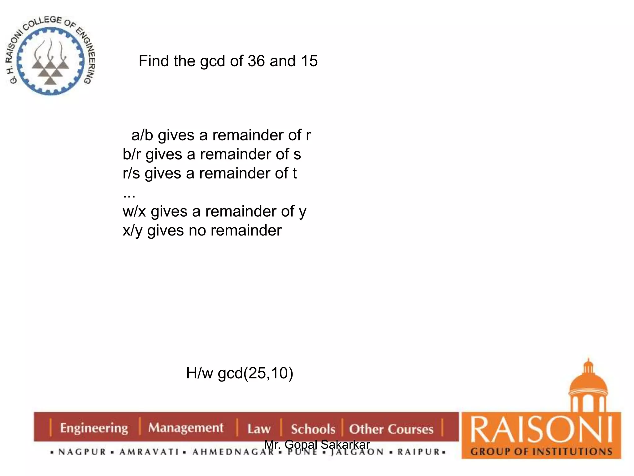 Find the gcd of 36 and 15 
a/b gives a remainder of r 
b/r gives a remainder of s 
r/s gives a remainder of t 
... 
w/x gives a remainder of y 
x/y gives no remainder 
H/w gcd(25,10) 
Mr. Gopal Sakarkar 
 