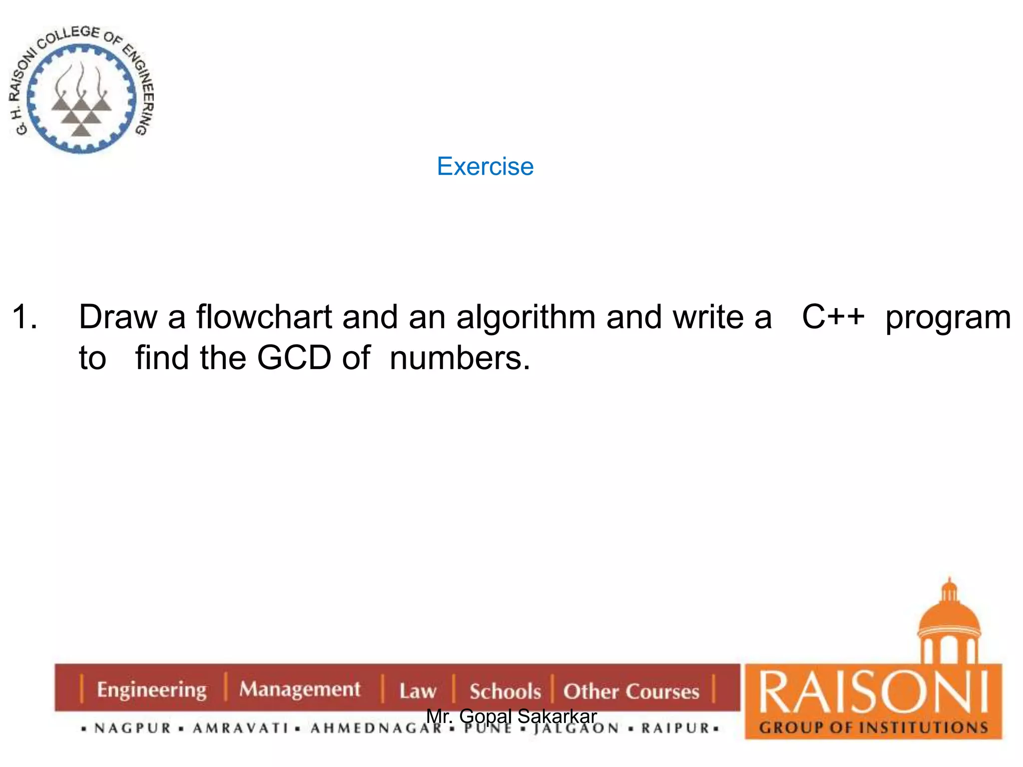Exercise 
1. Draw a flowchart and an algorithm and write a C++ program 
to find the GCD of numbers. 
Mr. Gopal Sakarkar 
 