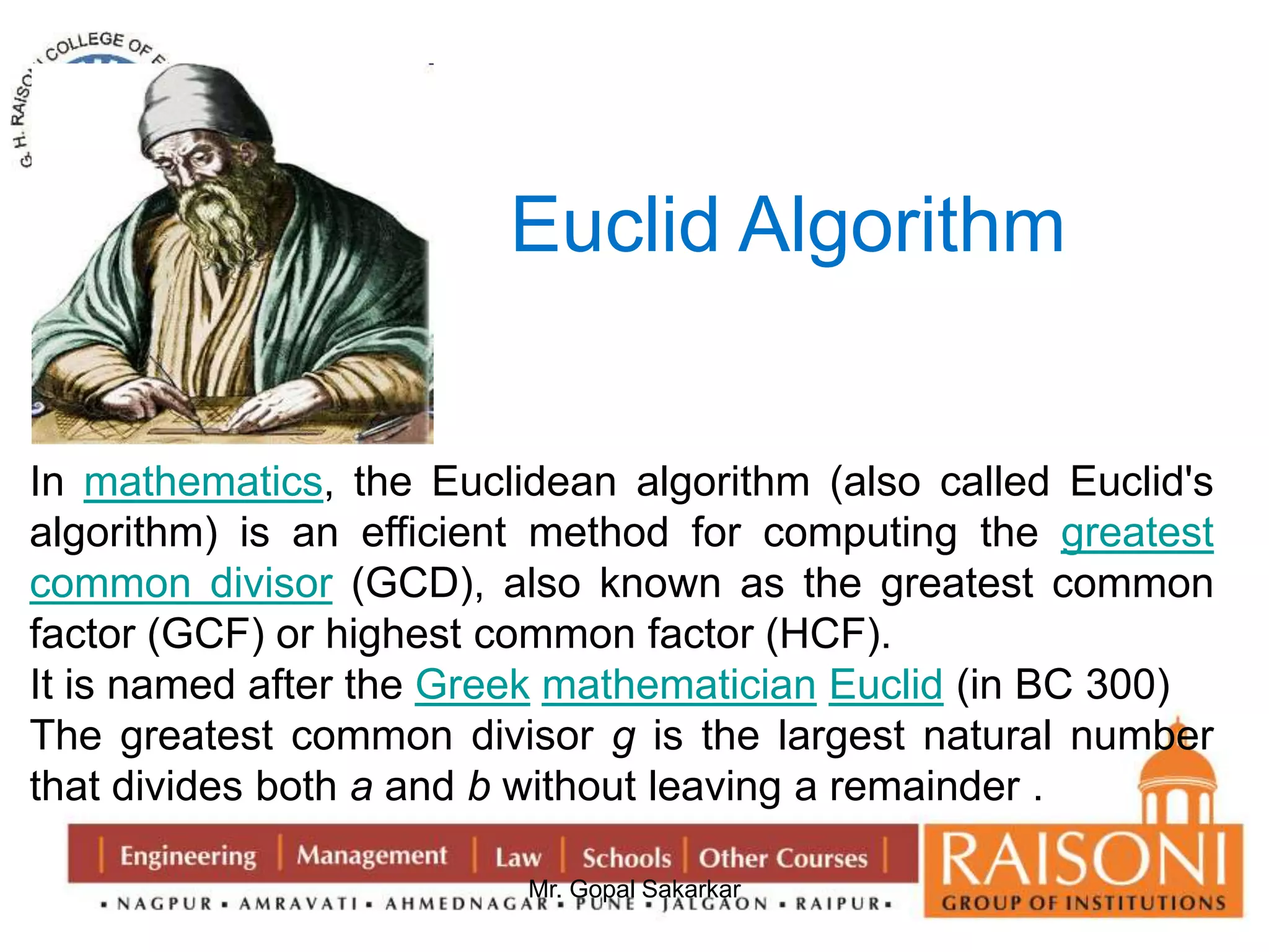 Euclid Algorithm 
In mathematics, the Euclidean algorithm (also called Euclid's 
algorithm) is an efficient method for computing the greatest 
common divisor (GCD), also known as the greatest common 
factor (GCF) or highest common factor (HCF). 
It is named after the Greek mathematician Euclid (in BC 300) 
The greatest common divisor g is the largest natural number 
that divides both a and b without leaving a remainder . 
Mr. Gopal Sakarkar 
 