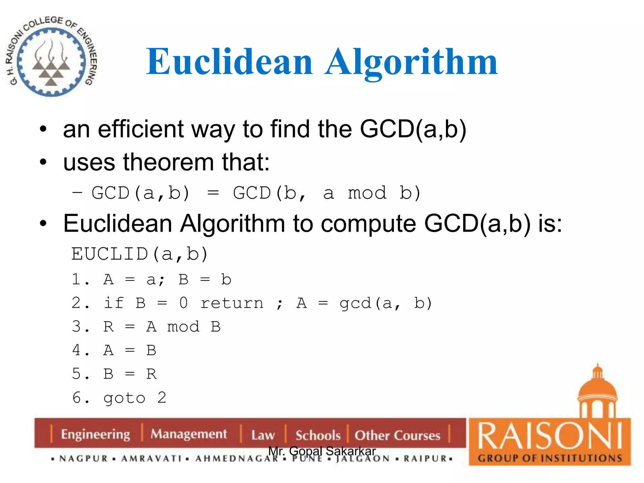 Euclidean Algorithm 
• an efficient way to find the GCD(a,b) 
• uses theorem that: 
– GCD(a,b) = GCD(b, a mod b) 
• Euclidean Algorithm to compute GCD(a,b) is: 
EUCLID(a,b) 
1. A = a; B = b 
2. if B = 0 return ; A = gcd(a, b) 
3. R = A mod B 
4. A = B 
5. B = R 
6. goto 2 
Mr. Gopal Sakarkar 
 