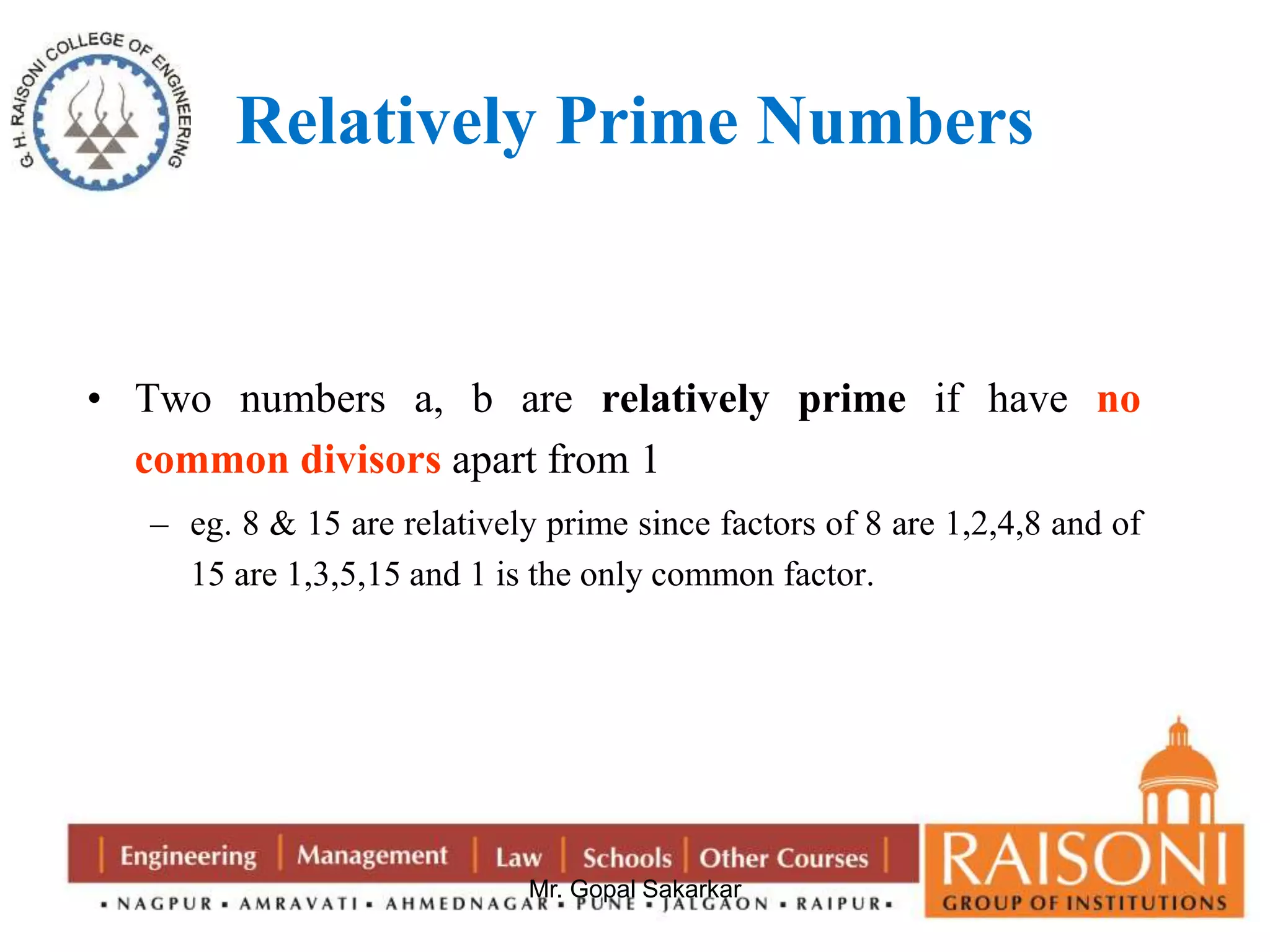Relatively Prime Numbers 
• Two numbers a, b are relatively prime if have no 
common divisors apart from 1 
– eg. 8 & 15 are relatively prime since factors of 8 are 1,2,4,8 and of 
15 are 1,3,5,15 and 1 is the only common factor. 
Mr. Gopal Sakarkar 
 