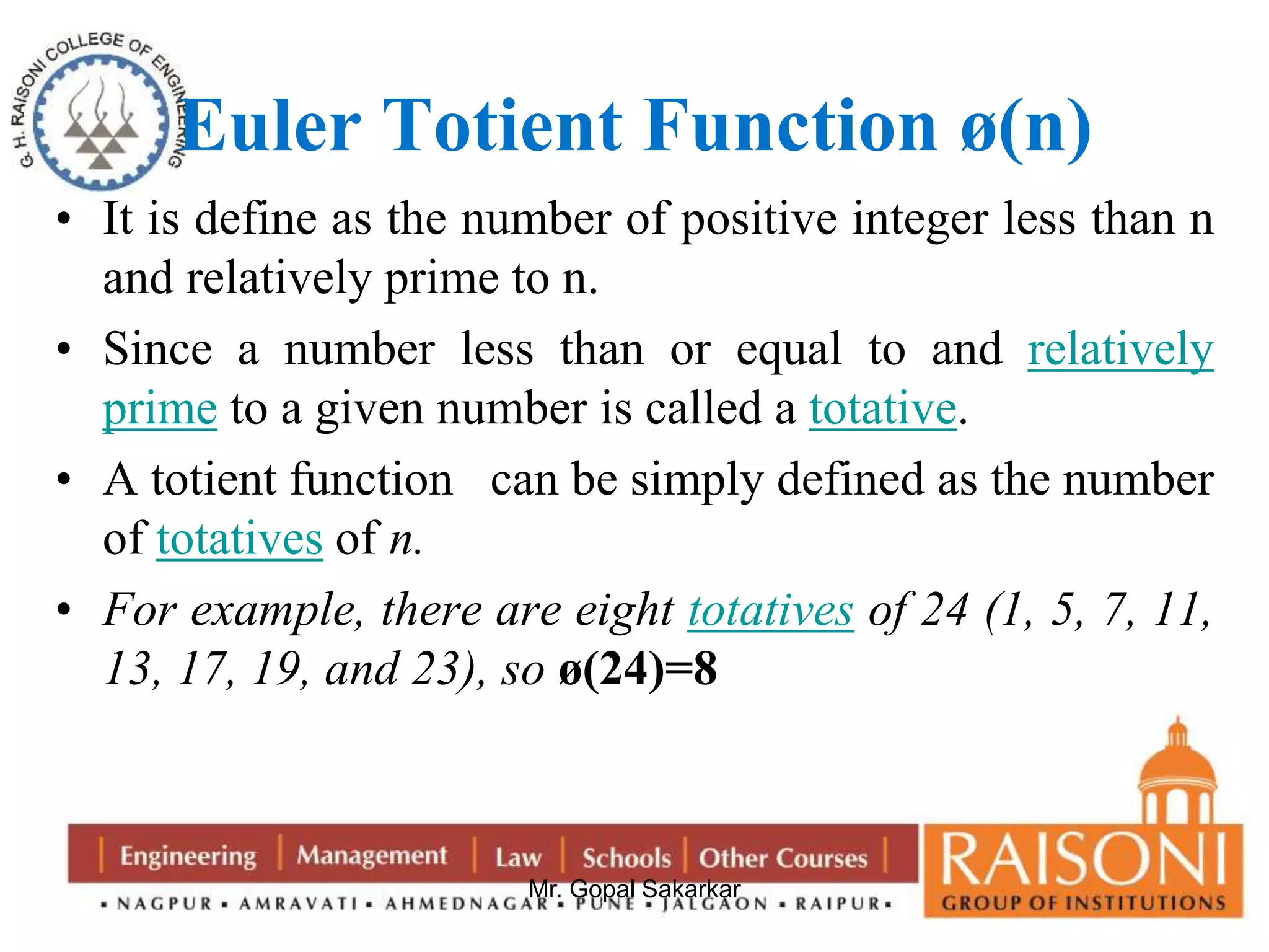 Euler Totient Function ø(n) 
• It is define as the number of positive integer less than n 
and relatively prime to n. 
• Since a number less than or equal to and relatively 
prime to a given number is called a totative. 
• A totient function can be simply defined as the number 
Mr. Gopal Sakarkar 
of totatives of n. 
• For example, there are eight totatives of 24 (1, 5, 7, 11, 
13, 17, 19, and 23), so ø(24)=8 
 