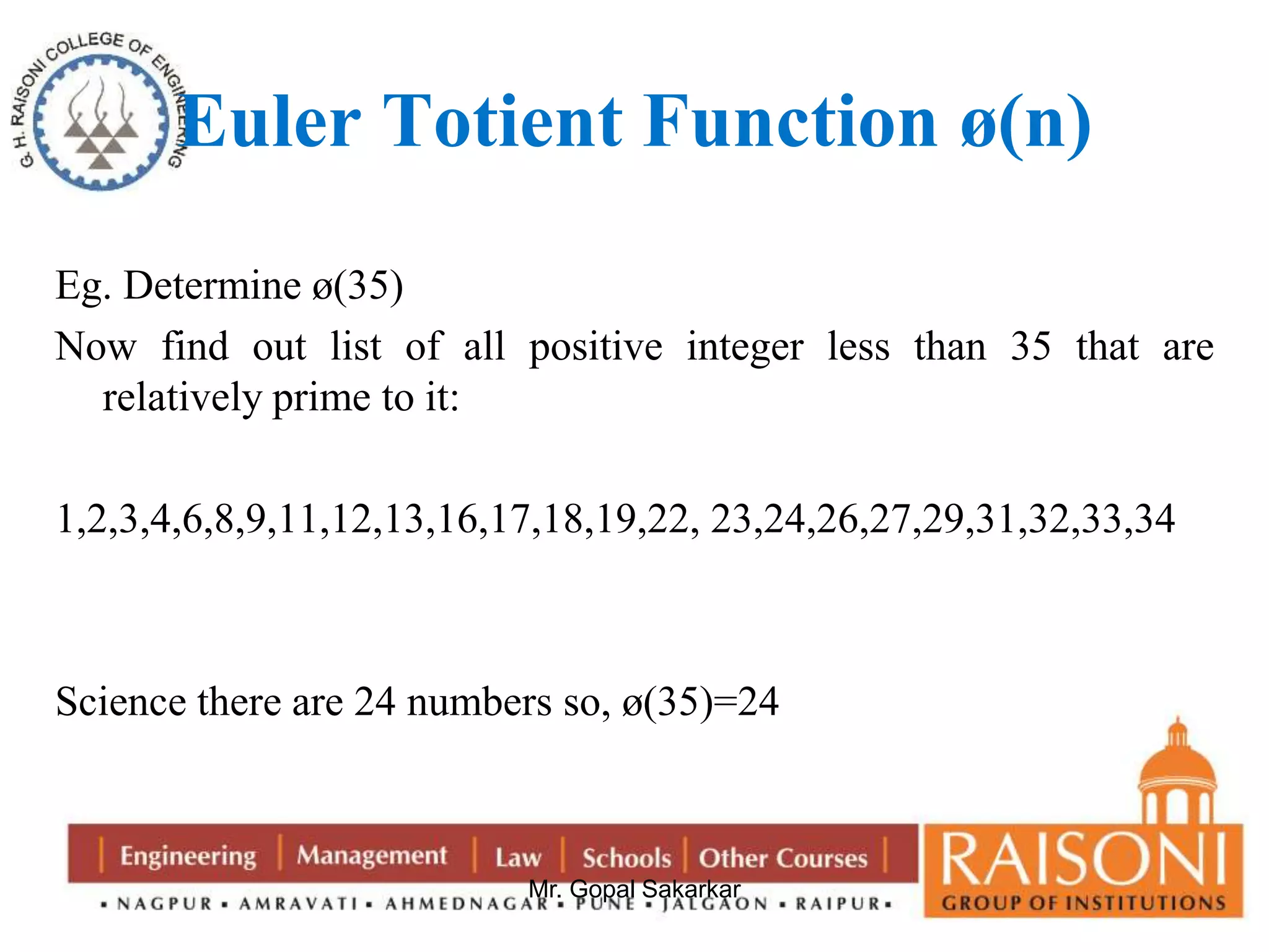 Euler Totient Function ø(n) 
Eg. Determine ø(35) 
Now find out list of all positive integer less than 35 that are 
Mr. Gopal Sakarkar 
relatively prime to it: 
1,2,3,4,6,8,9,11,12,13,16,17,18,19,22, 23,24,26,27,29,31,32,33,34 
Science there are 24 numbers so, ø(35)=24 
 