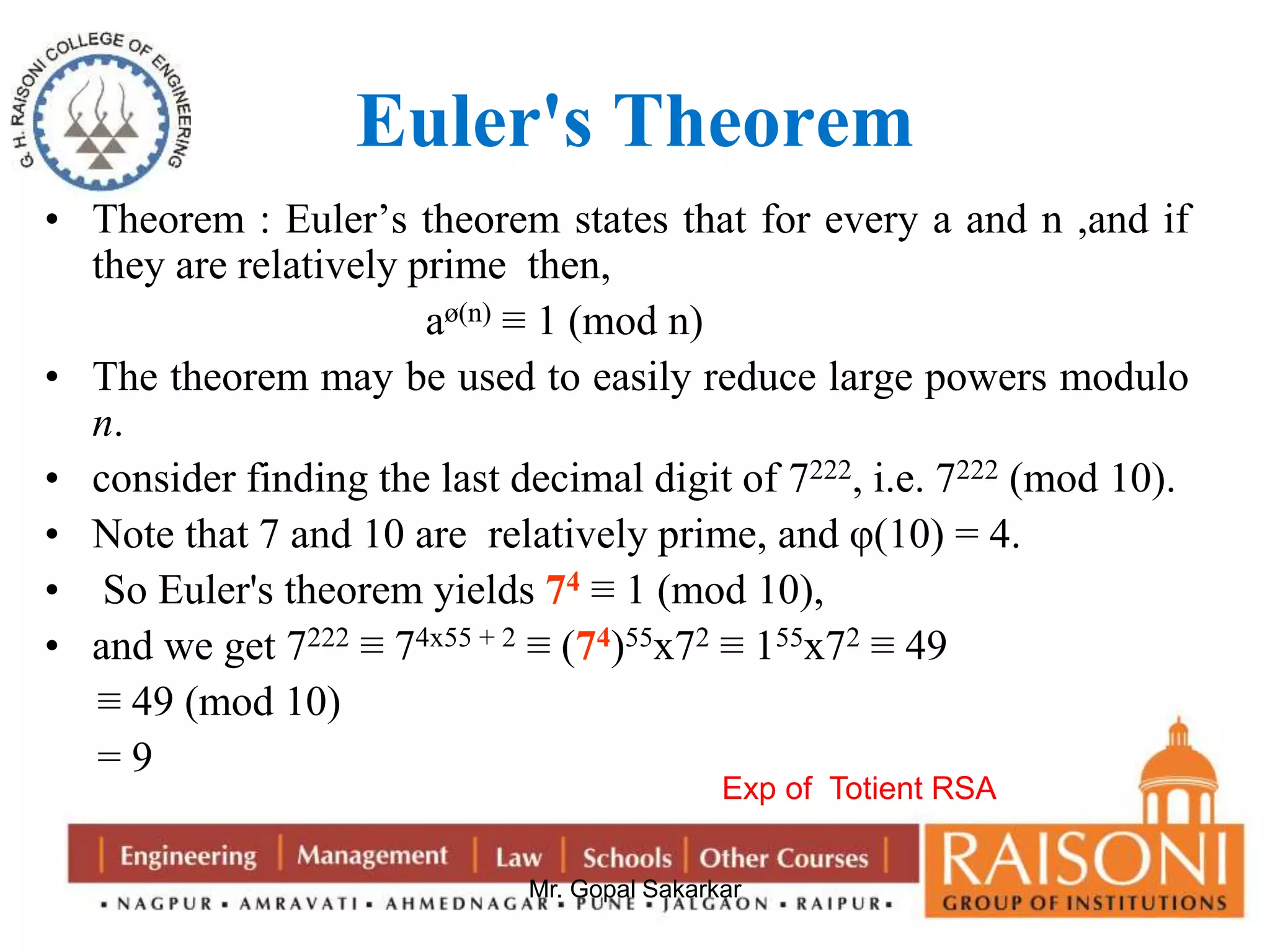Euler's Theorem 
• Theorem : Euler’s theorem states that for every a and n ,and if 
they are relatively prime then, 
aø(n) ≡ 1 (mod n) 
• The theorem may be used to easily reduce large powers modulo 
Mr. Gopal Sakarkar 
n. 
• consider finding the last decimal digit of 7222, i.e. 7222 (mod 10). 
• Note that 7 and 10 are relatively prime, and φ(10) = 4. 
• So Euler's theorem yields 74 ≡ 1 (mod 10), 
• and we get 7222 ≡ 74x55 + 2 ≡ (74)55x72 ≡ 155x72 ≡ 49 
≡ 49 (mod 10) 
= 9 
Exp of Totient RSA 
 