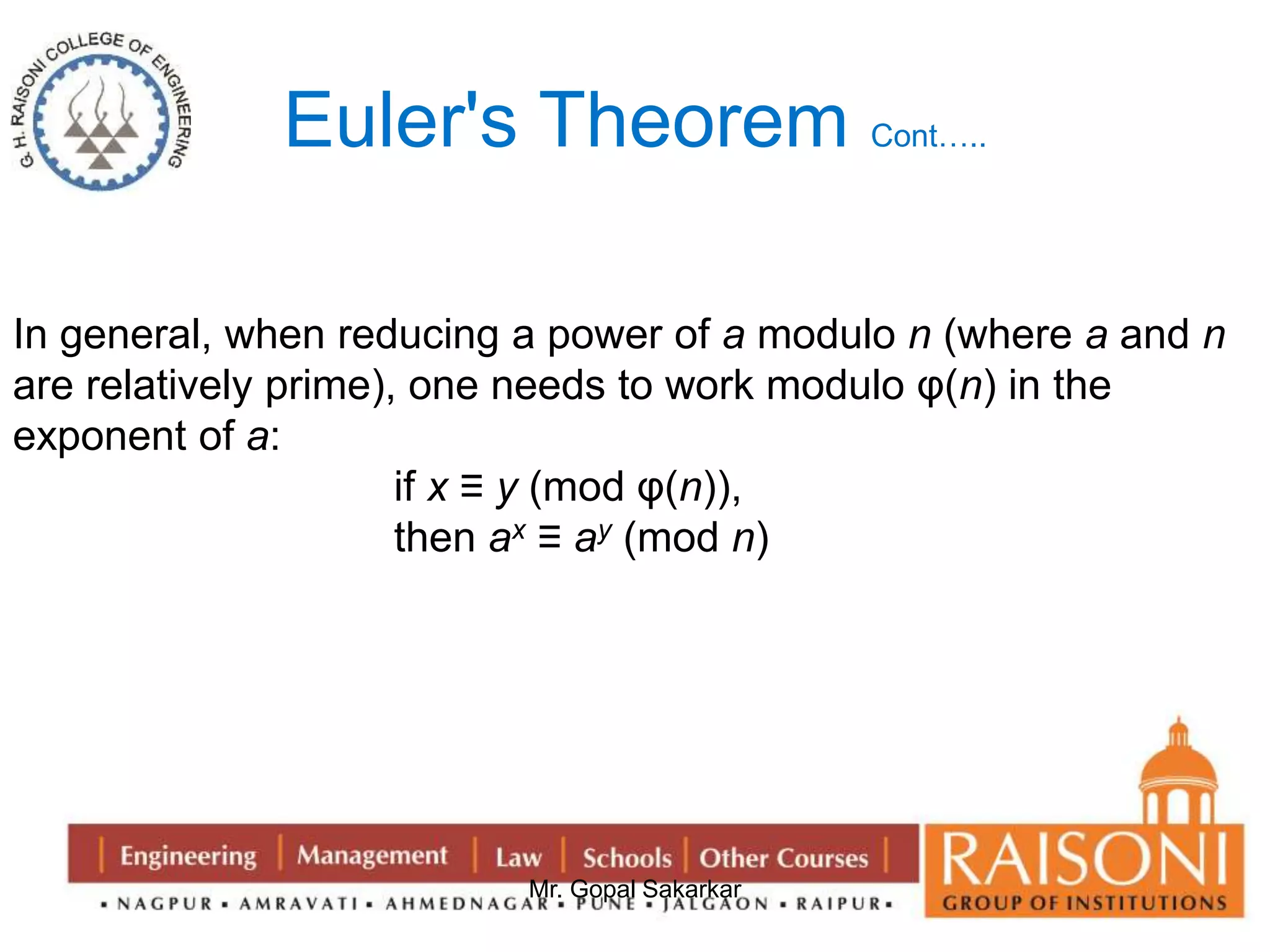 Euler's Theorem Cont….. 
In general, when reducing a power of a modulo n (where a and n 
are relatively prime), one needs to work modulo φ(n) in the 
exponent of a: 
if x ≡ y (mod φ(n)), 
then ax ≡ ay (mod n) 
Mr. Gopal Sakarkar 
 