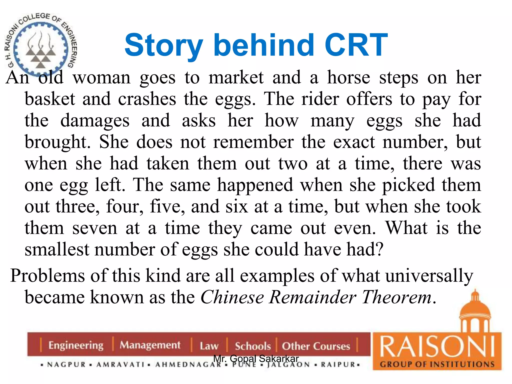 Story behind CRT 
An old woman goes to market and a horse steps on her 
basket and crashes the eggs. The rider offers to pay for 
the damages and asks her how many eggs she had 
brought. She does not remember the exact number, but 
when she had taken them out two at a time, there was 
one egg left. The same happened when she picked them 
out three, four, five, and six at a time, but when she took 
them seven at a time they came out even. What is the 
smallest number of eggs she could have had? 
Problems of this kind are all examples of what universally 
became known as the Chinese Remainder Theorem. 
Mr. Gopal Sakarkar 
 