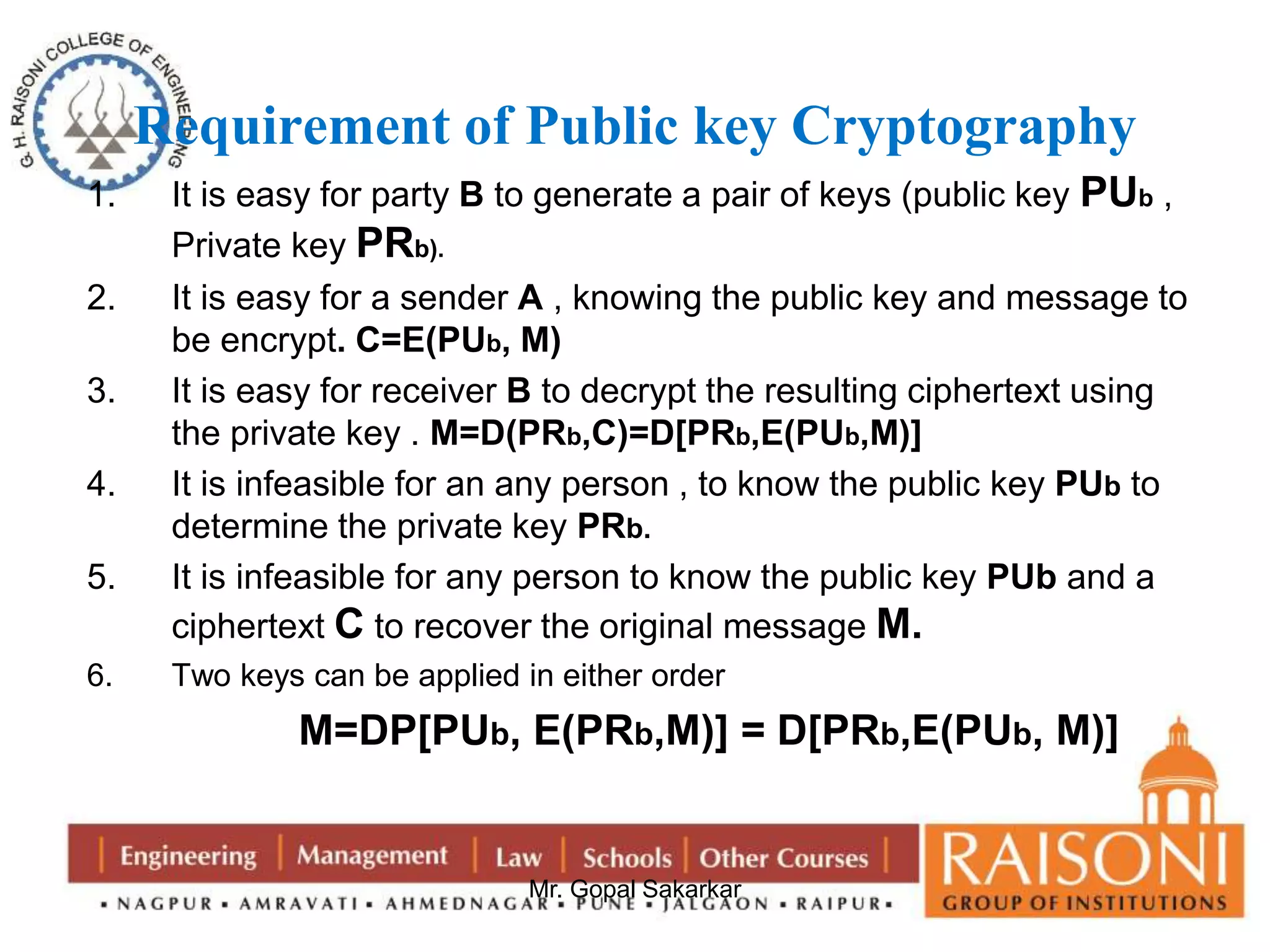 Requirement of Public key Cryptography 
1. It is easy for party B to generate a pair of keys (public key PUb , 
Mr. Gopal Sakarkar 
Private key PRb). 
2. It is easy for a sender A , knowing the public key and message to 
be encrypt. C=E(PUb, M) 
3. It is easy for receiver B to decrypt the resulting ciphertext using 
the private key . M=D(PRb,C)=D[PRb,E(PUb,M)] 
4. It is infeasible for an any person , to know the public key PUb to 
determine the private key PRb. 
5. It is infeasible for any person to know the public key PUb and a 
ciphertext C to recover the original message M. 
6. Two keys can be applied in either order 
M=DP[PUb, E(PRb,M)] = D[PRb,E(PUb, M)] 
 