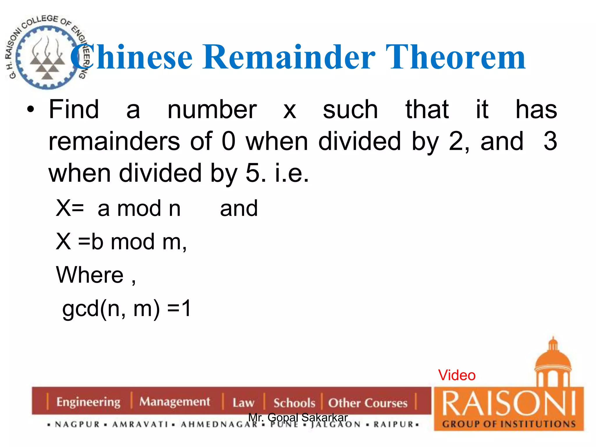 Chinese Remainder Theorem 
• Find a number x such that it has 
remainders of 0 when divided by 2, and 3 
when divided by 5. i.e. 
X= a mod n and 
X =b mod m, 
Where , 
gcd(n, m) =1 
Mr. Gopal Sakarkar 
Video 
 