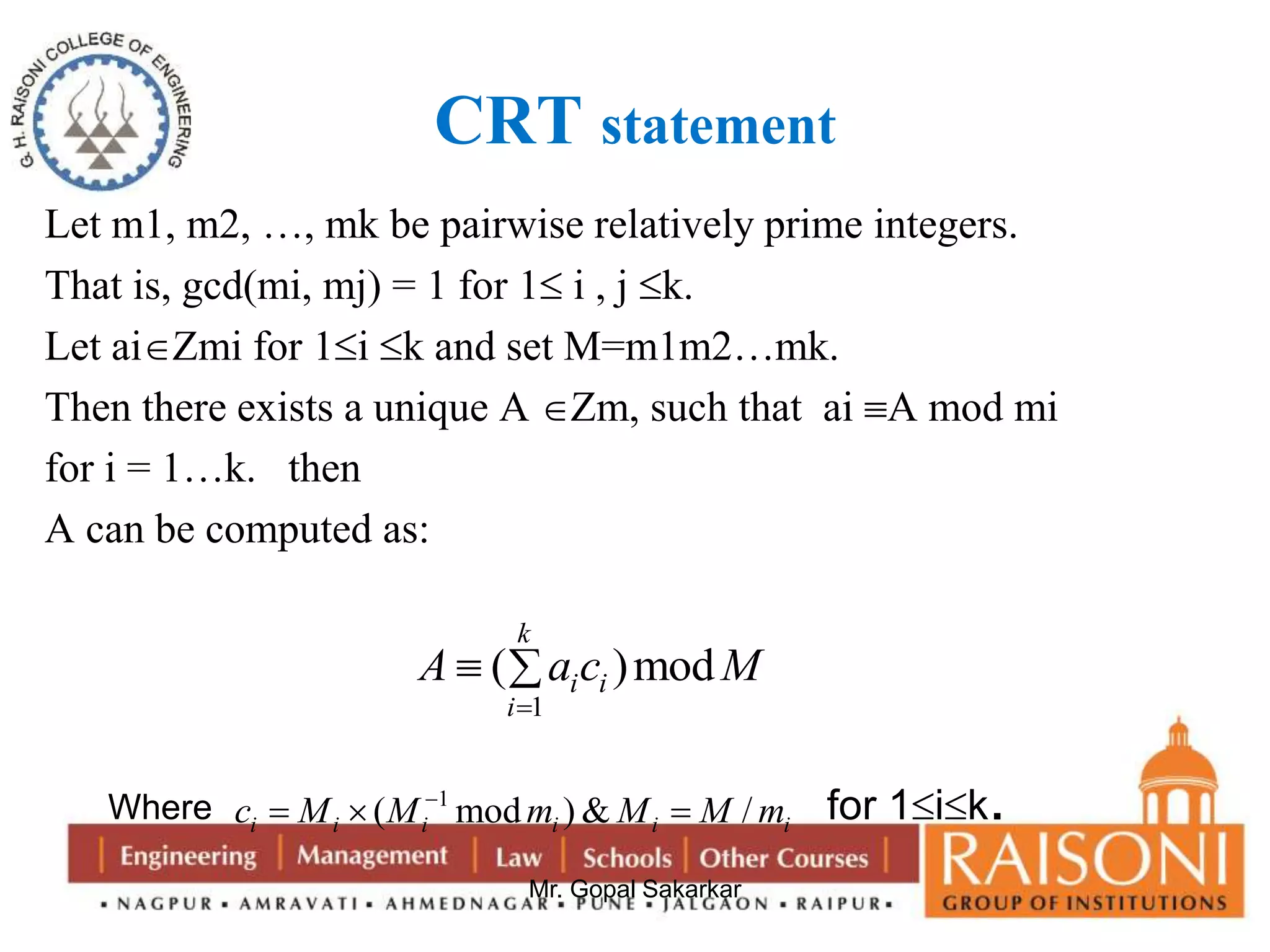 CRT statement 
Let m1, m2, …, mk be pairwise relatively prime integers. 
That is, gcd(mi, mj) = 1 for 1 i , j k. 
Let aiZmi for 1i k and set M=m1m2…mk. 
Then there exists a unique A Zm, such that ai A mod mi 
for i = 1…k. then 
A can be computed as: 
k 
A a c M 
  
( )mod 
1 
i i 
Mr. Gopal Sakarkar 
i 
 
Where 1 ( mod )& / i i i i i i c M M m M M m     for 1ik. 
 