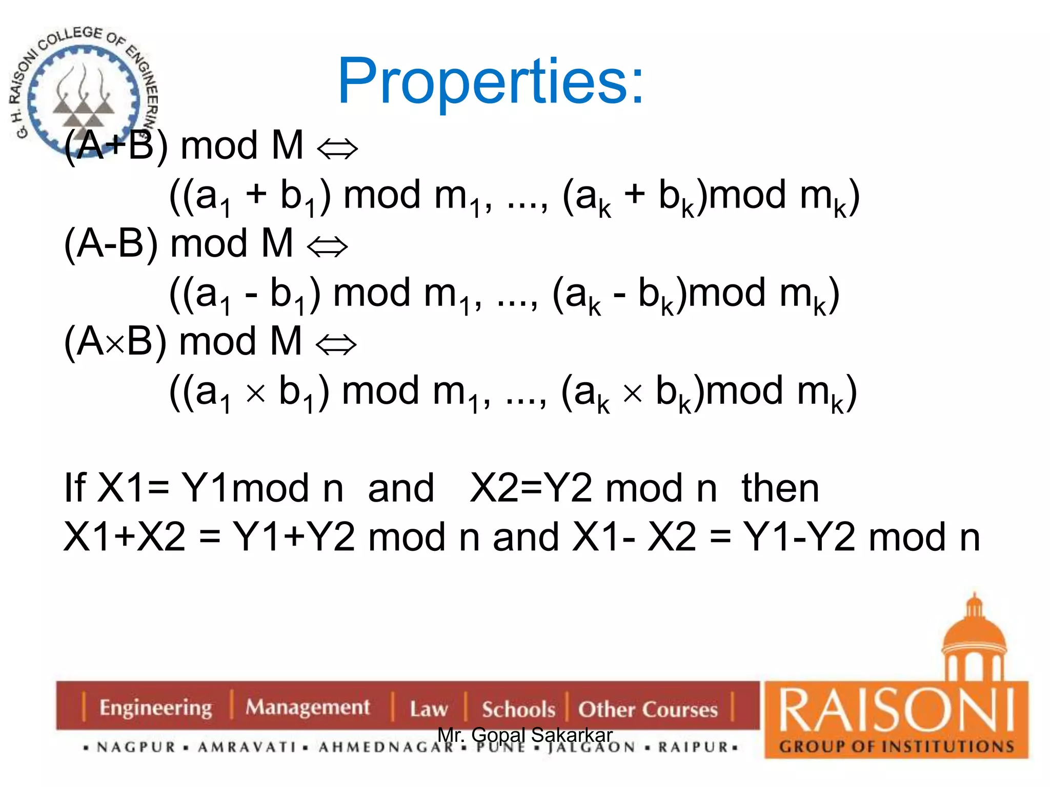 Properties: 
Mr. Gopal Sakarkar 
(A+B) mod M  
((a1 + b1) mod m1, …, (ak + bk)mod mk) 
(A-B) mod M  
((a1 - b1) mod m1, …, (ak - bk)mod mk) 
(AB) mod M  
((a1  b1) mod m1, …, (ak  bk)mod mk) 
If X1= Y1mod n and X2=Y2 mod n then 
X1+X2 = Y1+Y2 mod n and X1- X2 = Y1-Y2 mod n 
 