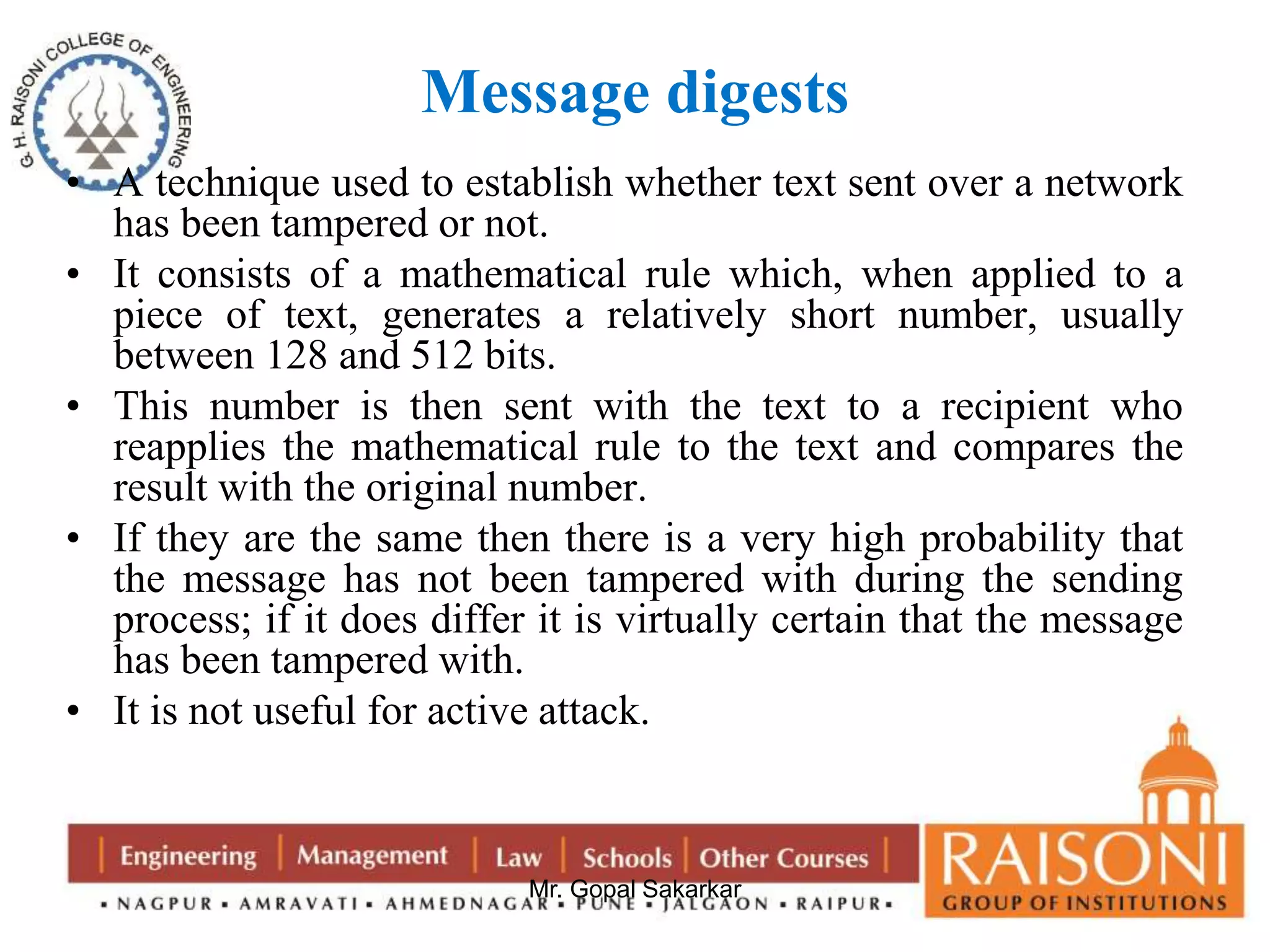 Message digests 
• A technique used to establish whether text sent over a network 
has been tampered or not. 
• It consists of a mathematical rule which, when applied to a 
piece of text, generates a relatively short number, usually 
between 128 and 512 bits. 
• This number is then sent with the text to a recipient who 
reapplies the mathematical rule to the text and compares the 
result with the original number. 
• If they are the same then there is a very high probability that 
the message has not been tampered with during the sending 
process; if it does differ it is virtually certain that the message 
has been tampered with. 
• It is not useful for active attack. 
Mr. Gopal Sakarkar 
 