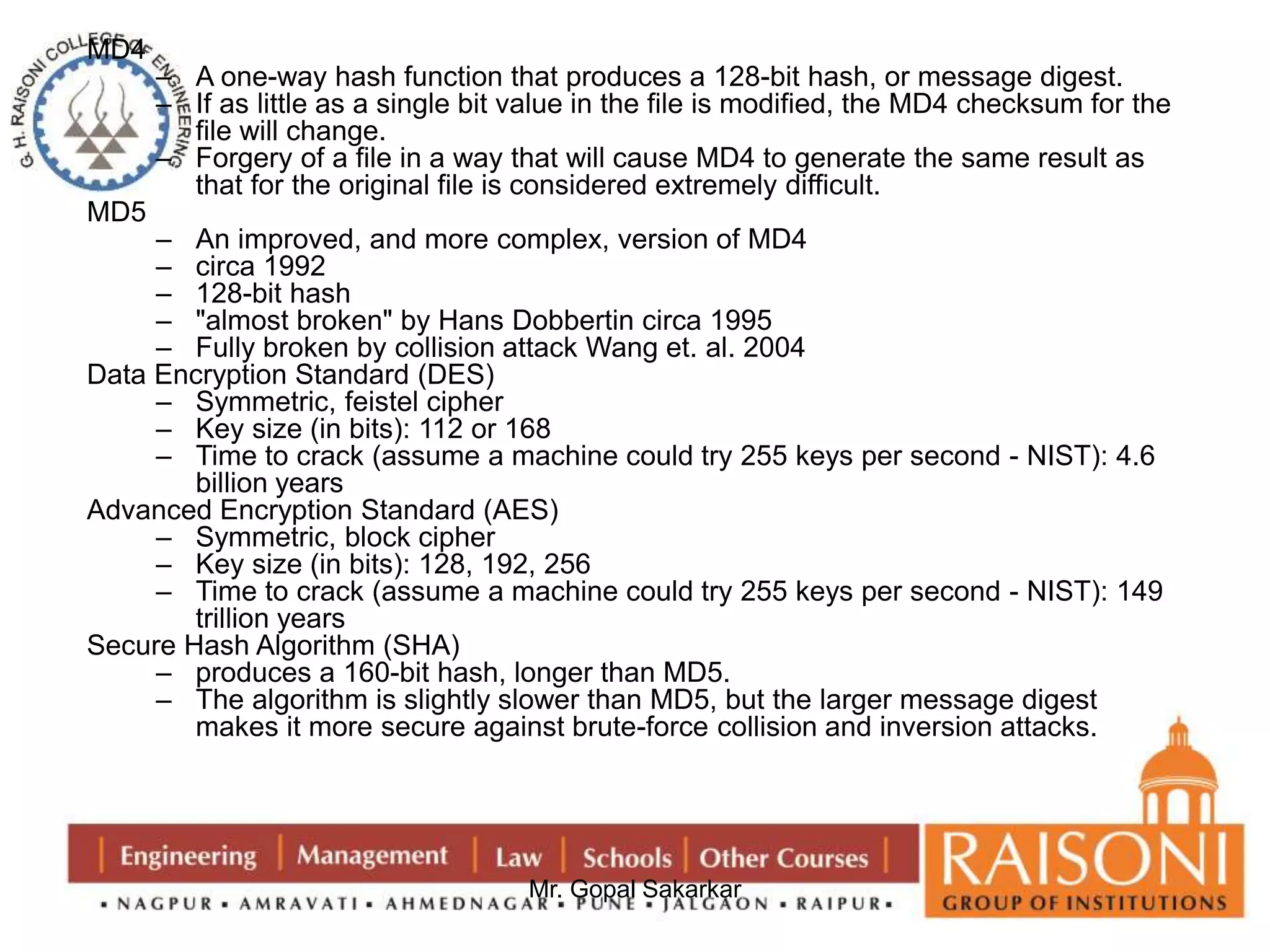 Mr. Gopal Sakarkar 
MD4 
– A one-way hash function that produces a 128-bit hash, or message digest. 
– If as little as a single bit value in the file is modified, the MD4 checksum for the 
file will change. 
– Forgery of a file in a way that will cause MD4 to generate the same result as 
that for the original file is considered extremely difficult. 
MD5 
– An improved, and more complex, version of MD4 
– circa 1992 
– 128-bit hash 
– "almost broken" by Hans Dobbertin circa 1995 
– Fully broken by collision attack Wang et. al. 2004 
Data Encryption Standard (DES) 
– Symmetric, feistel cipher 
– Key size (in bits): 112 or 168 
– Time to crack (assume a machine could try 255 keys per second - NIST): 4.6 
billion years 
Advanced Encryption Standard (AES) 
– Symmetric, block cipher 
– Key size (in bits): 128, 192, 256 
– Time to crack (assume a machine could try 255 keys per second - NIST): 149 
trillion years 
Secure Hash Algorithm (SHA) 
– produces a 160-bit hash, longer than MD5. 
– The algorithm is slightly slower than MD5, but the larger message digest 
makes it more secure against brute-force collision and inversion attacks. 
 