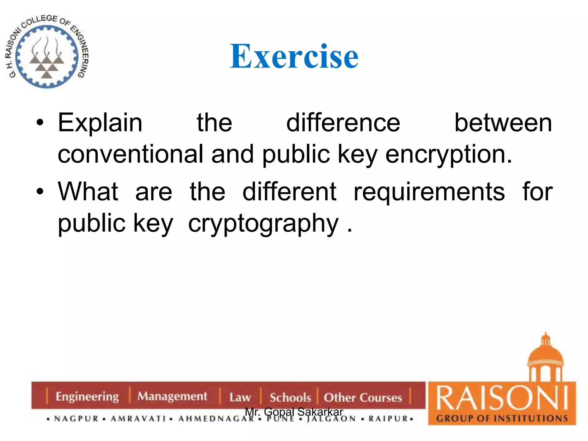 Exercise 
• Explain the difference between 
conventional and public key encryption. 
• What are the different requirements for 
public key cryptography . 
Mr. Gopal Sakarkar 
 