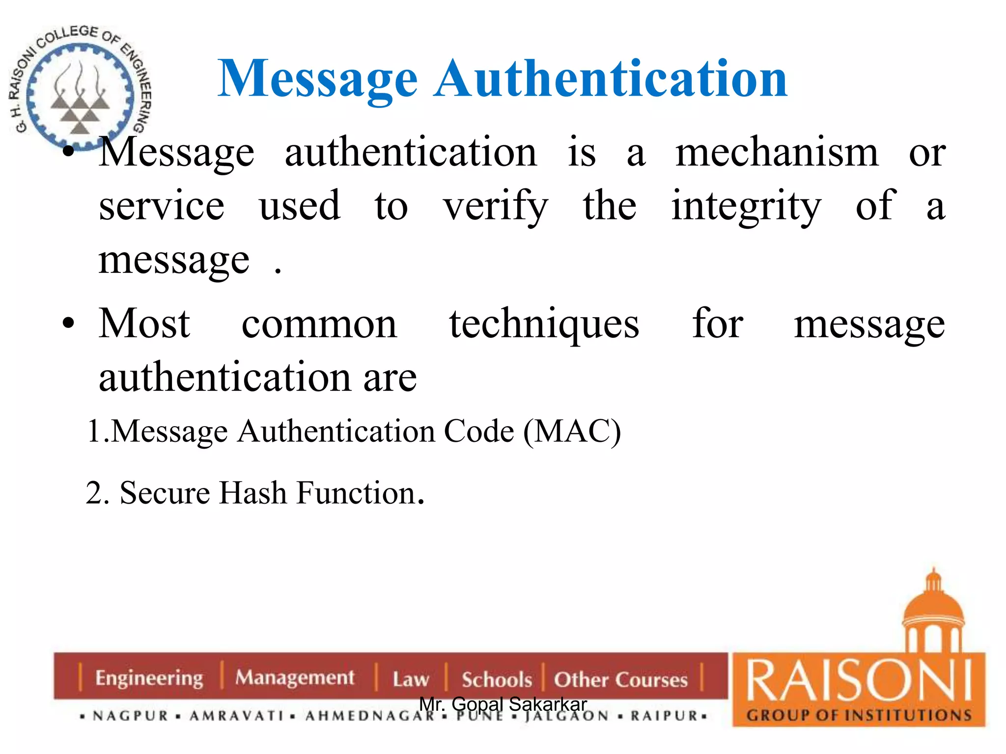 Message Authentication 
• Message authentication is a mechanism or 
service used to verify the integrity of a 
message . 
• Most common techniques for message 
authentication are 
1.Message Authentication Code (MAC) 
2. Secure Hash Function. 
Mr. Gopal Sakarkar 
 