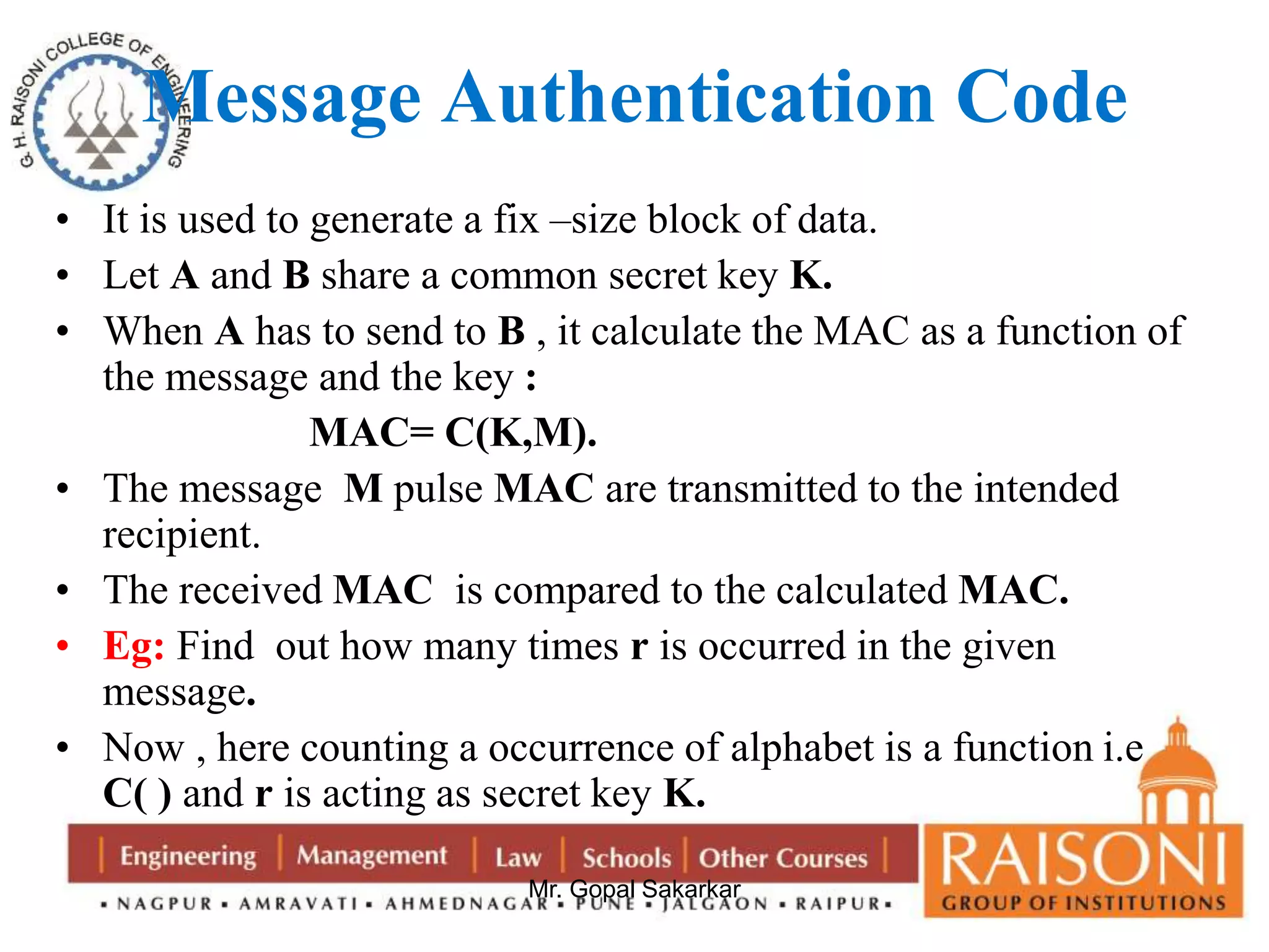 Message Authentication Code 
• It is used to generate a fix –size block of data. 
• Let A and B share a common secret key K. 
• When A has to send to B , it calculate the MAC as a function of 
the message and the key : 
MAC= C(K,M). 
• The message M pulse MAC are transmitted to the intended 
Mr. Gopal Sakarkar 
recipient. 
• The received MAC is compared to the calculated MAC. 
• Eg: Find out how many times r is occurred in the given 
message. 
• Now , here counting a occurrence of alphabet is a function i.e 
C( ) and r is acting as secret key K. 
 