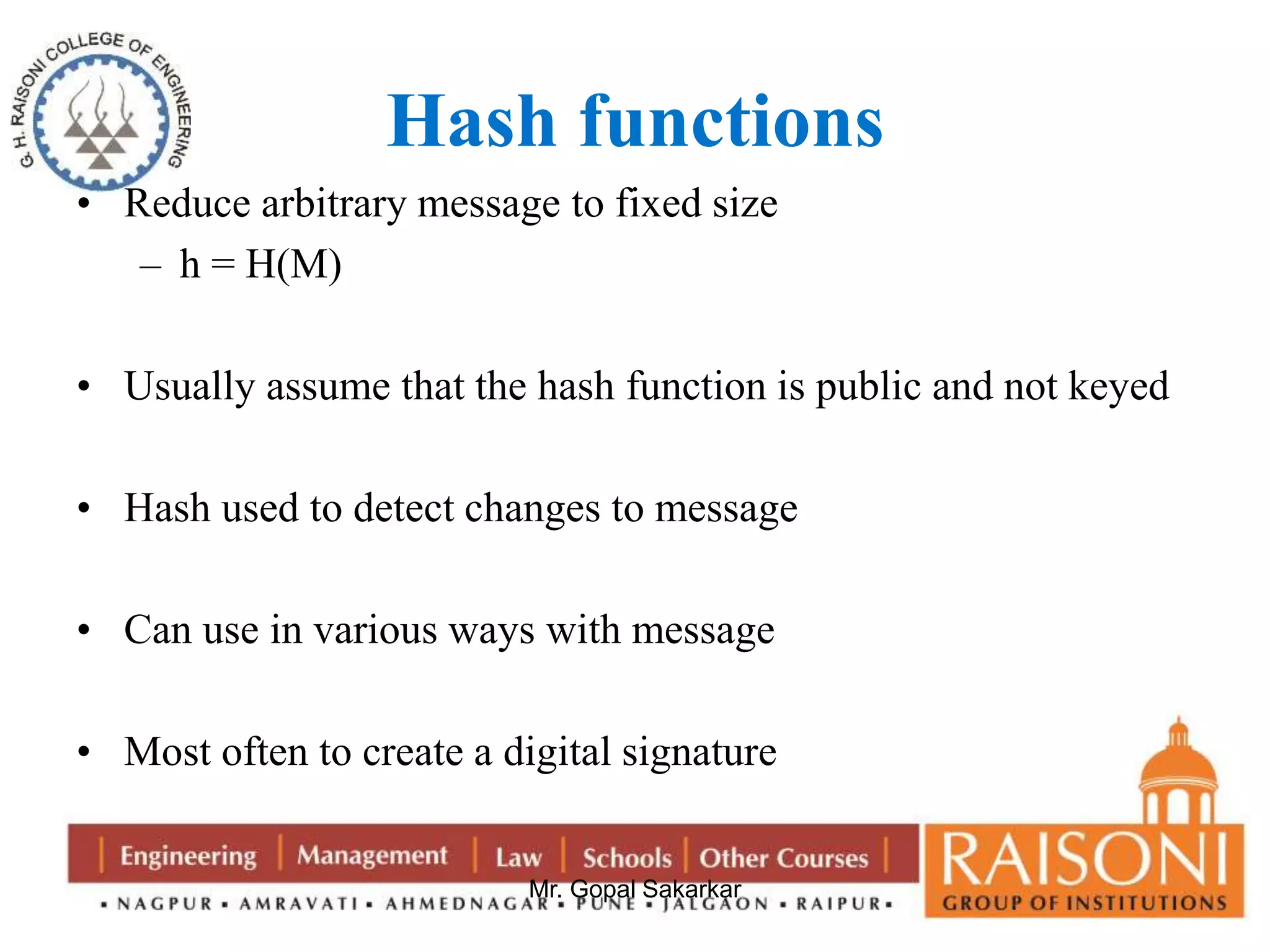 Hash functions 
• Reduce arbitrary message to fixed size 
Mr. Gopal Sakarkar 
– h = H(M) 
• Usually assume that the hash function is public and not keyed 
• Hash used to detect changes to message 
• Can use in various ways with message 
• Most often to create a digital signature 
 