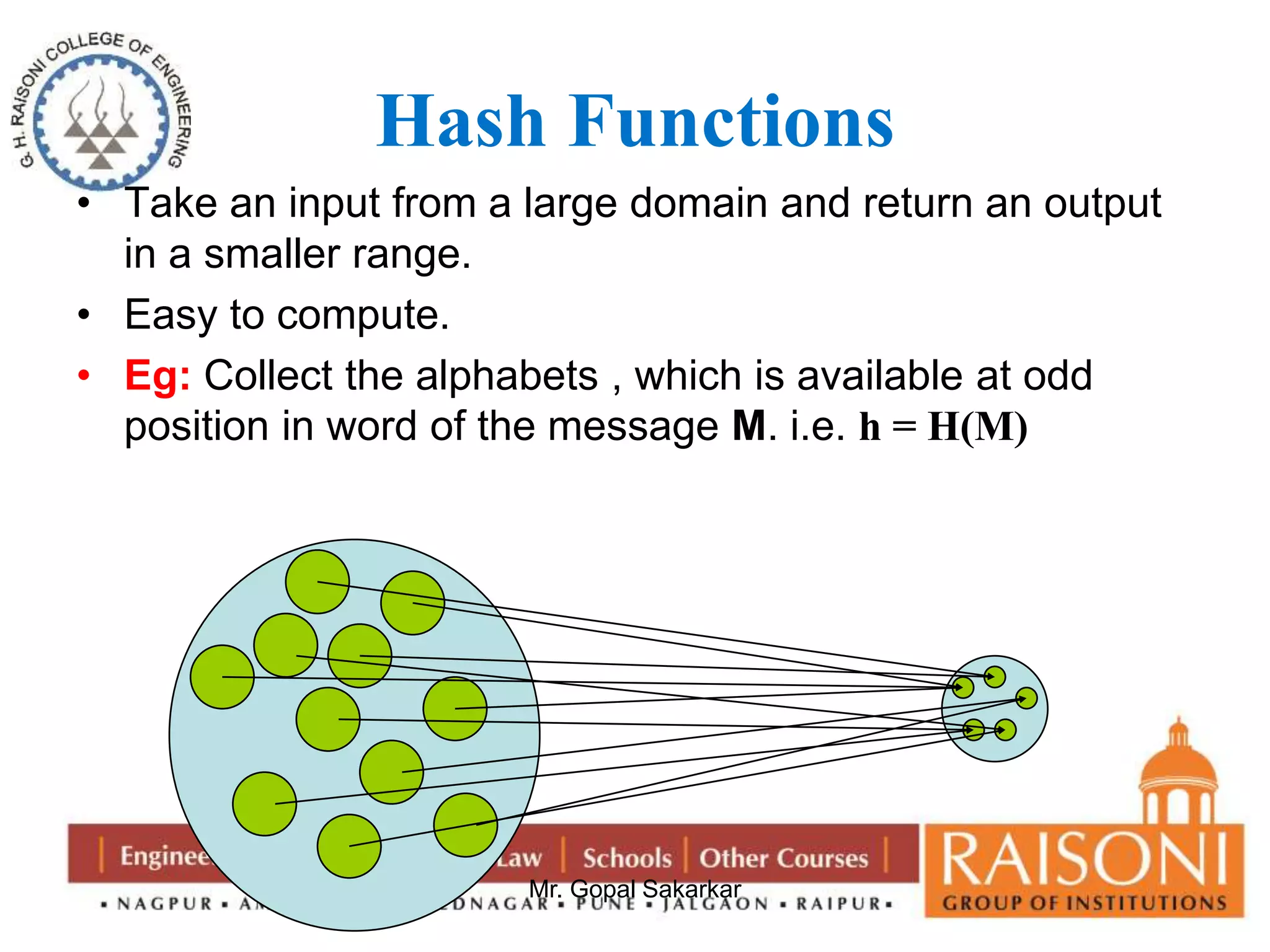 Hash Functions 
• Take an input from a large domain and return an output 
Mr. Gopal Sakarkar 
in a smaller range. 
• Easy to compute. 
• Eg: Collect the alphabets , which is available at odd 
position in word of the message M. i.e. h = H(M) 
 