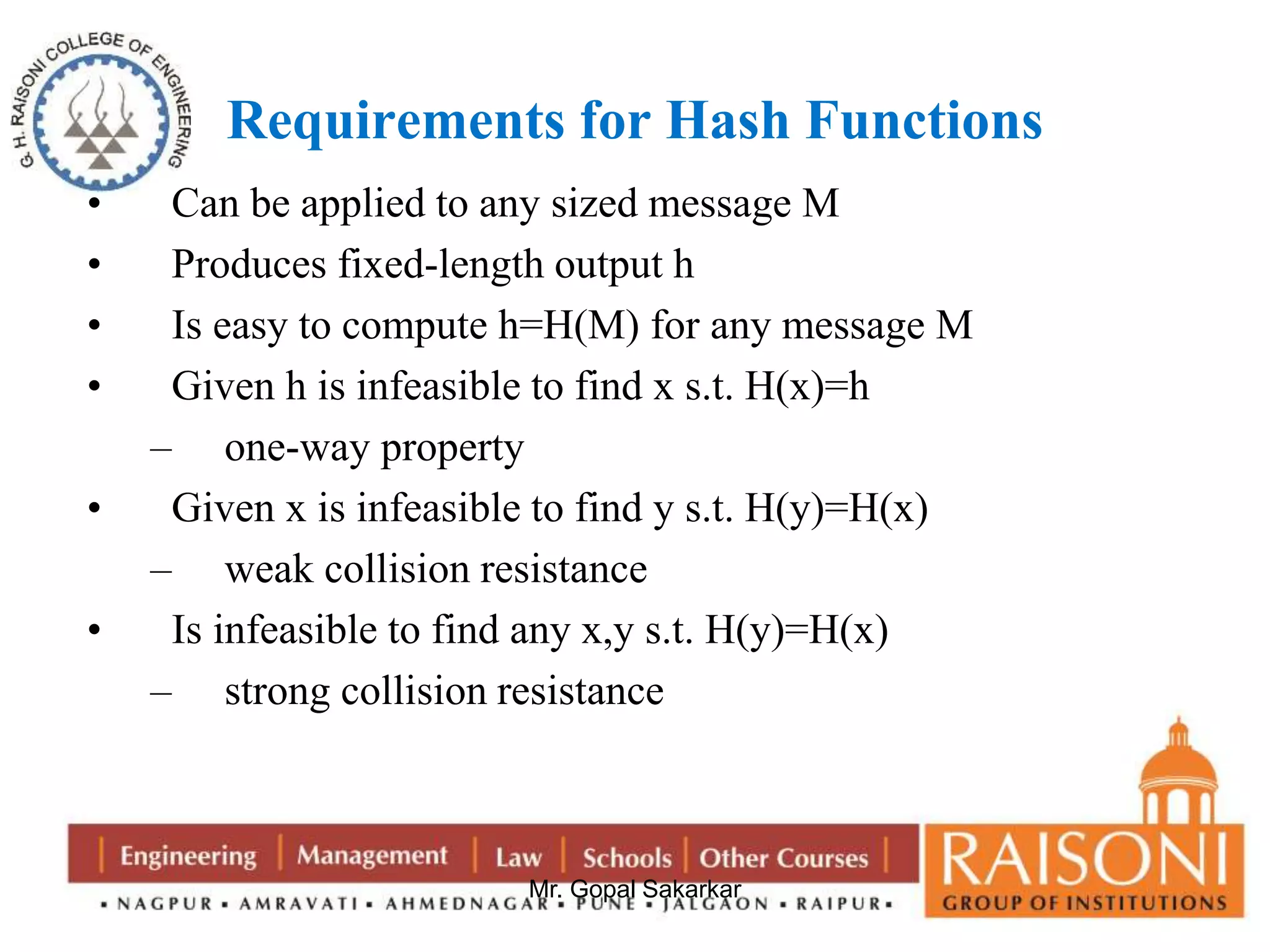 Requirements for Hash Functions 
• Can be applied to any sized message M 
• Produces fixed-length output h 
• Is easy to compute h=H(M) for any message M 
• Given h is infeasible to find x s.t. H(x)=h 
Mr. Gopal Sakarkar 
– one-way property 
• Given x is infeasible to find y s.t. H(y)=H(x) 
– weak collision resistance 
• Is infeasible to find any x,y s.t. H(y)=H(x) 
– strong collision resistance 
 