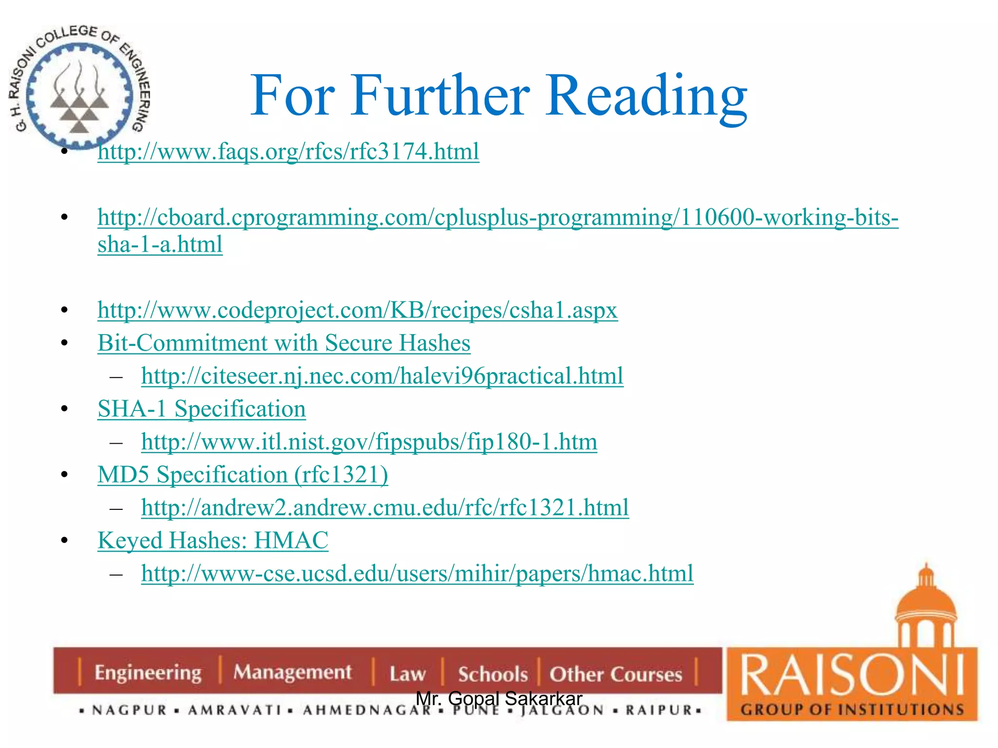 For Further Reading 
• http://www.faqs.org/rfcs/rfc3174.html 
• http://cboard.cprogramming.com/cplusplus-programming/110600-working-bits-sha- 
Mr. Gopal Sakarkar 
1-a.html 
• http://www.codeproject.com/KB/recipes/csha1.aspx 
• Bit-Commitment with Secure Hashes 
– http://citeseer.nj.nec.com/halevi96practical.html 
• SHA-1 Specification 
– http://www.itl.nist.gov/fipspubs/fip180-1.htm 
• MD5 Specification (rfc1321) 
– http://andrew2.andrew.cmu.edu/rfc/rfc1321.html 
• Keyed Hashes: HMAC 
– http://www-cse.ucsd.edu/users/mihir/papers/hmac.html 
 