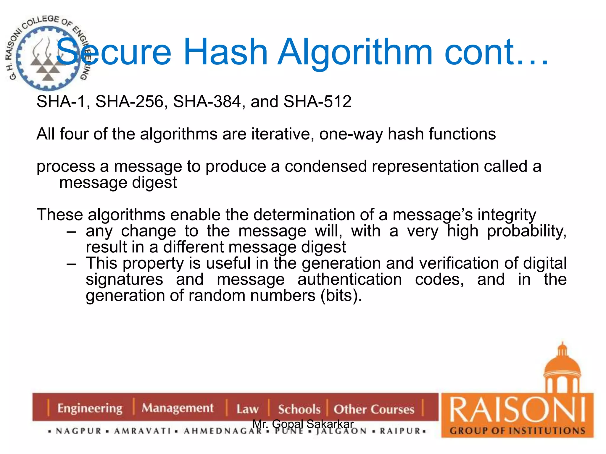 Secure Hash Algorithm cont… 
SHA-1, SHA-256, SHA-384, and SHA-512 
All four of the algorithms are iterative, one-way hash functions 
process a message to produce a condensed representation called a 
Mr. Gopal Sakarkar 
message digest 
These algorithms enable the determination of a message’s integrity 
– any change to the message will, with a very high probability, 
result in a different message digest 
– This property is useful in the generation and verification of digital 
signatures and message authentication codes, and in the 
generation of random numbers (bits). 
 