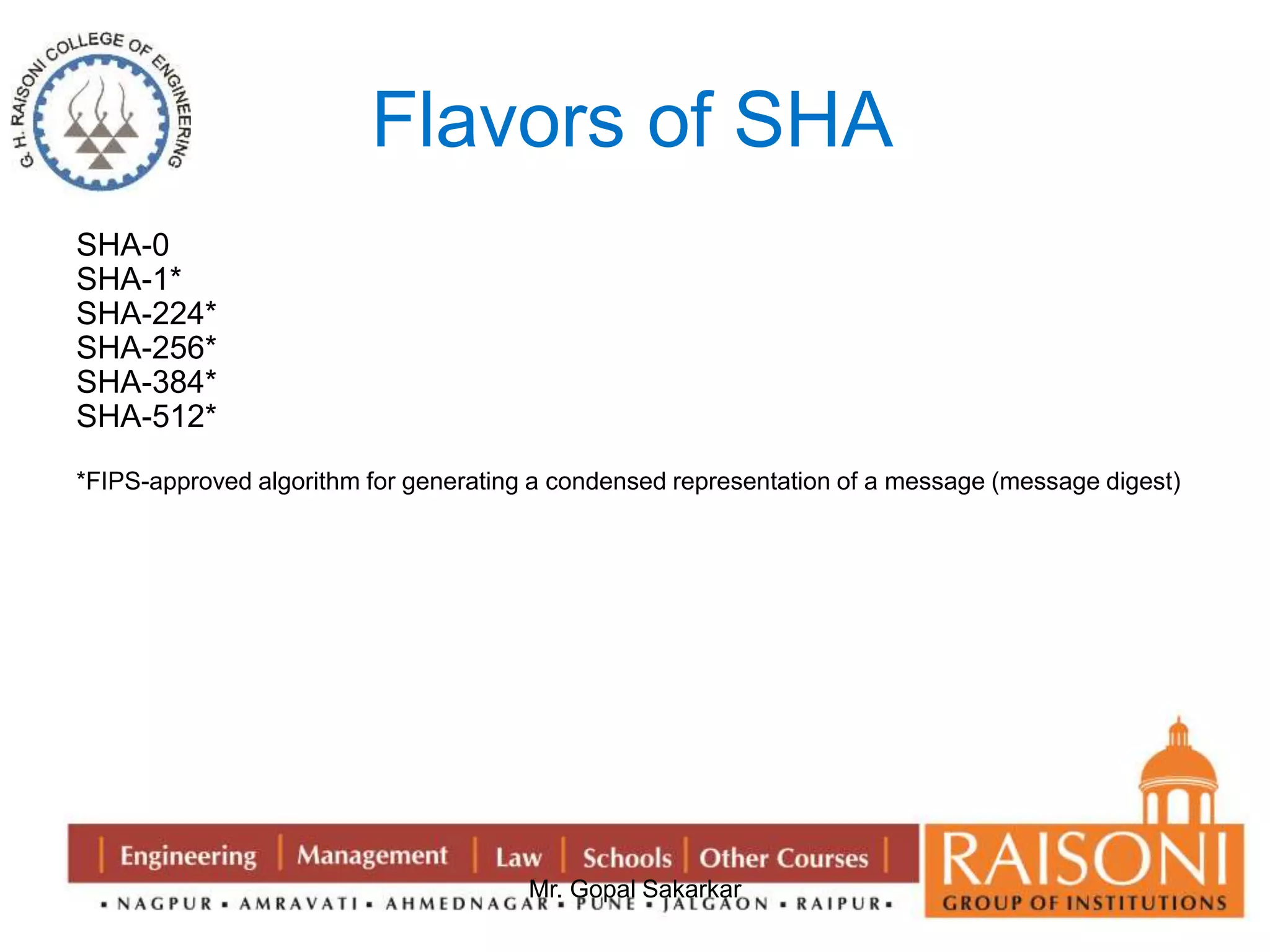 Flavors of SHA 
Mr. Gopal Sakarkar 
SHA-0 
SHA-1* 
SHA-224* 
SHA-256* 
SHA-384* 
SHA-512* 
*FIPS-approved algorithm for generating a condensed representation of a message (message digest) 
 