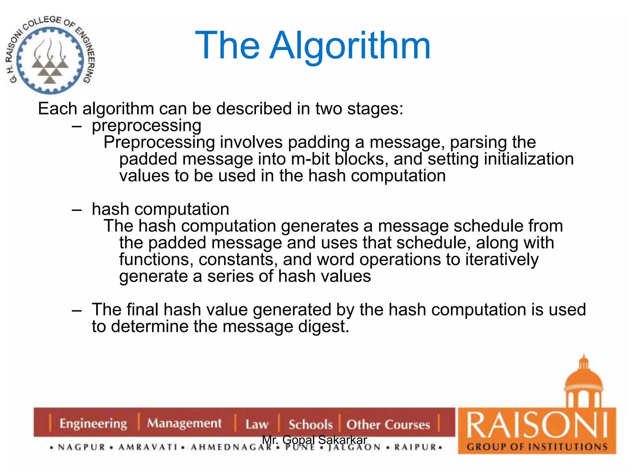 The Algorithm 
Each algorithm can be described in two stages: 
Mr. Gopal Sakarkar 
– preprocessing 
Preprocessing involves padding a message, parsing the 
padded message into m-bit blocks, and setting initialization 
values to be used in the hash computation 
– hash computation 
The hash computation generates a message schedule from 
the padded message and uses that schedule, along with 
functions, constants, and word operations to iteratively 
generate a series of hash values 
– The final hash value generated by the hash computation is used 
to determine the message digest. 
 