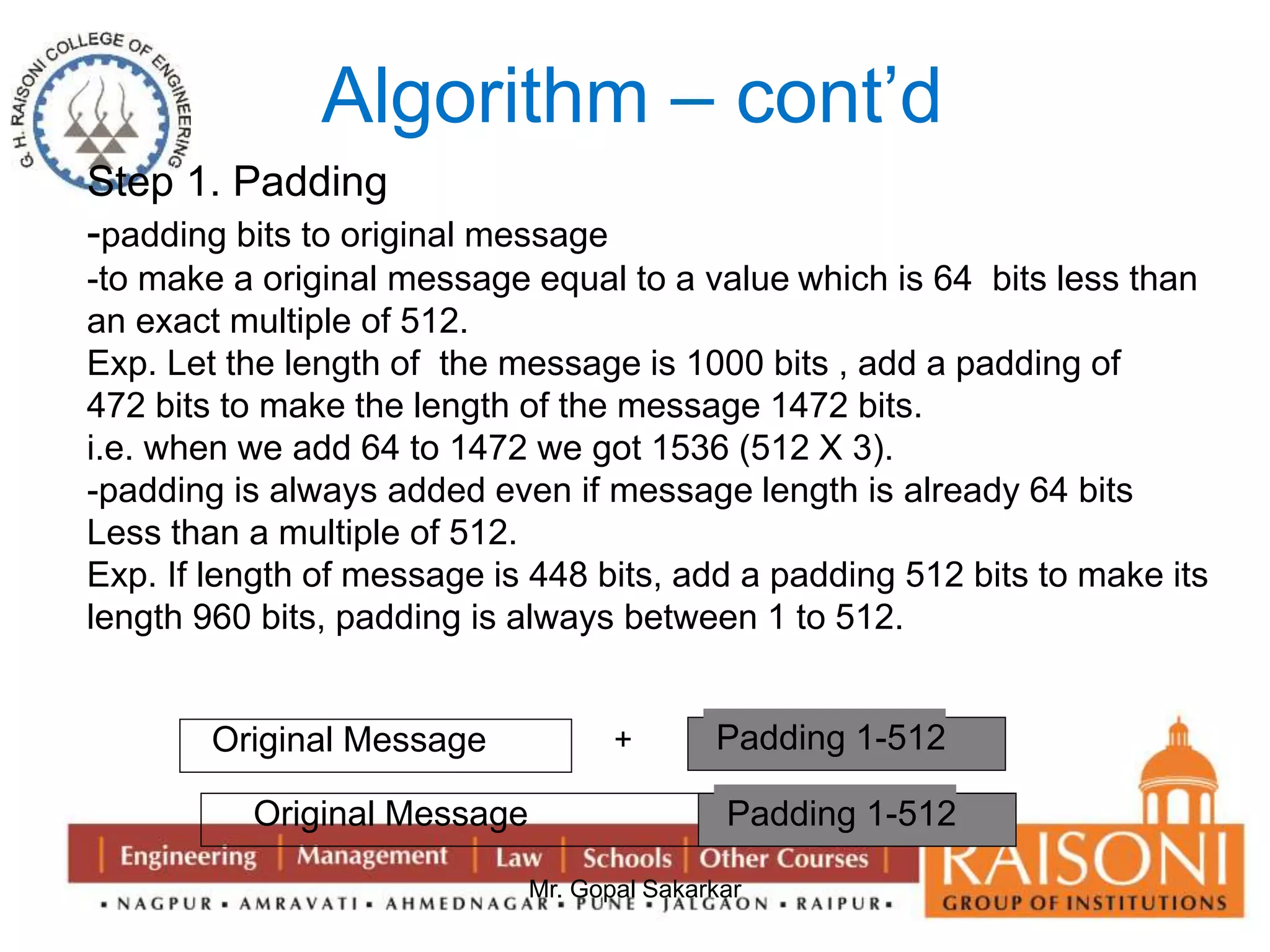Algorithm – cont’d 
Step 1. Padding 
-padding bits to original message 
-to make a original message equal to a value which is 64 bits less than 
an exact multiple of 512. 
Exp. Let the length of the message is 1000 bits , add a padding of 
472 bits to make the length of the message 1472 bits. 
i.e. when we add 64 to 1472 we got 1536 (512 X 3). 
-padding is always added even if message length is already 64 bits 
Less than a multiple of 512. 
Exp. If length of message is 448 bits, add a padding 512 bits to make its 
length 960 bits, padding is always between 1 to 512. 
Original Message + Padding 1-512 
Original Message P a dPdaidndgi n1g-5 1 2 
Mr. Gopal Sakarkar 
 