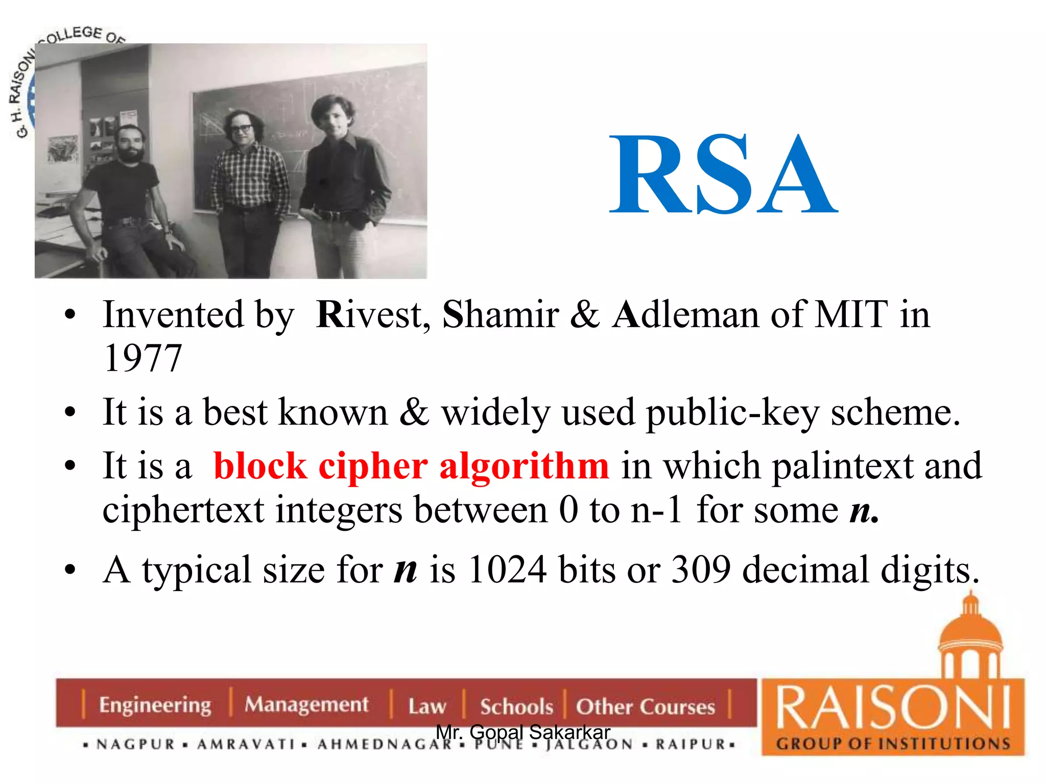 RSA 
• Invented by Rivest, Shamir & Adleman of MIT in 
Mr. Gopal Sakarkar 
1977 
• It is a best known & widely used public-key scheme. 
• It is a block cipher algorithm in which palintext and 
ciphertext integers between 0 to n-1 for some n. 
• A typical size for n is 1024 bits or 309 decimal digits. 
 
