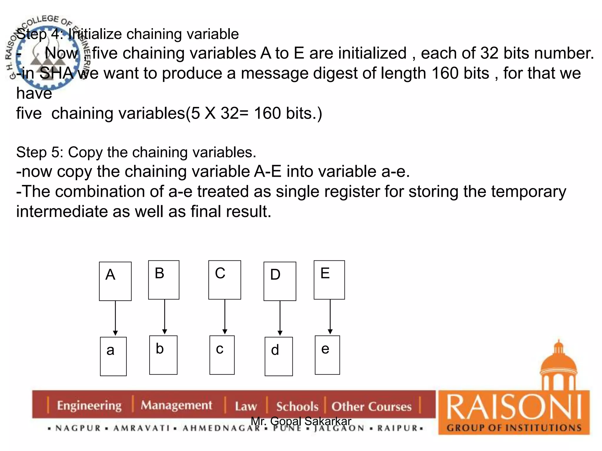Step 4: Initialize chaining variable 
- Now , five chaining variables A to E are initialized , each of 32 bits number. 
-in SHA we want to produce a message digest of length 160 bits , for that we 
have 
five chaining variables(5 X 32= 160 bits.) 
Step 5: Copy the chaining variables. 
-now copy the chaining variable A-E into variable a-e. 
-The combination of a-e treated as single register for storing the temporary 
intermediate as well as final result. 
Mr. Gopal Sakarkar 
A 
a 
B 
b 
C 
c 
D 
d 
E 
e 
 