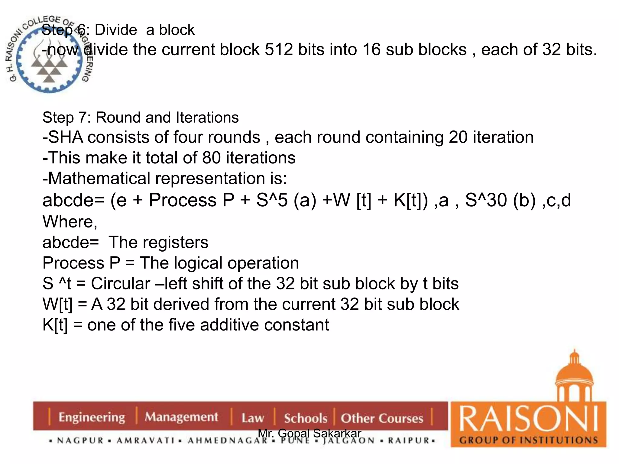 Step 6: Divide a block 
-now divide the current block 512 bits into 16 sub blocks , each of 32 bits. 
Step 7: Round and Iterations 
-SHA consists of four rounds , each round containing 20 iteration 
-This make it total of 80 iterations 
-Mathematical representation is: 
abcde= (e + Process P + S^5 (a) +W [t] + K[t]) ,a , S^30 (b) ,c,d 
Where, 
abcde= The registers 
Process P = The logical operation 
S ^t = Circular –left shift of the 32 bit sub block by t bits 
W[t] = A 32 bit derived from the current 32 bit sub block 
K[t] = one of the five additive constant 
Mr. Gopal Sakarkar 
 