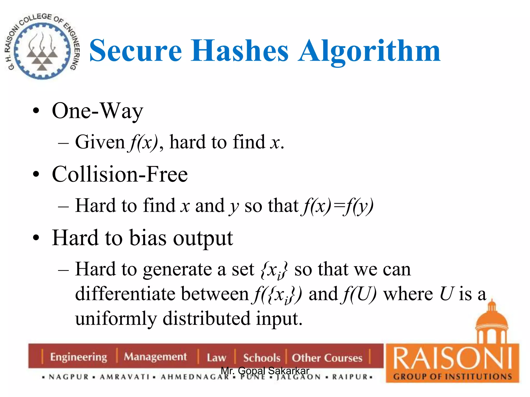 Secure Hashes Algorithm 
Mr. Gopal Sakarkar 
• One-Way 
– Given f(x), hard to find x. 
• Collision-Free 
– Hard to find x and y so that f(x)=f(y) 
• Hard to bias output 
– Hard to generate a set {xi} so that we can 
differentiate between f({xi}) and f(U) where U is a 
uniformly distributed input. 
 