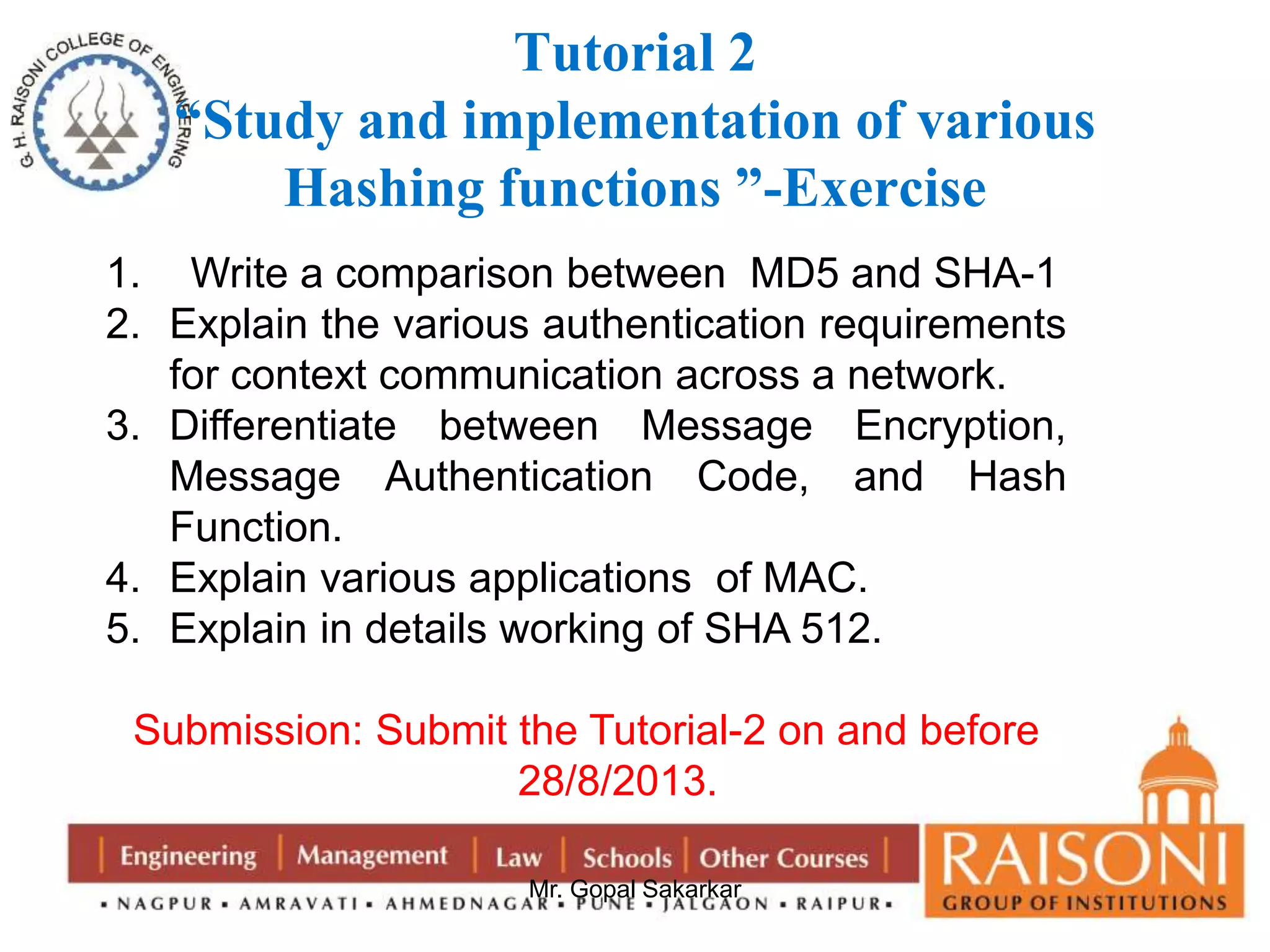 Tutorial 2 
“Study and implementation of various 
Hashing functions ”-Exercise 
1. Write a comparison between MD5 and SHA-1 
2. Explain the various authentication requirements 
for context communication across a network. 
3. Differentiate between Message Encryption, 
Message Authentication Code, and Hash 
Function. 
4. Explain various applications of MAC. 
5. Explain in details working of SHA 512. 
Submission: Submit the Tutorial-2 on and before 
28/8/2013. 
Mr. Gopal Sakarkar 
 