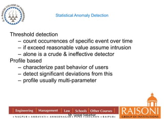 Statistical Anomaly Detection 
Mr. Gopal Sakarkar 
Threshold detection 
– count occurrences of specific event over time 
– if exceed reasonable value assume intrusion 
– alone is a crude & ineffective detector 
Profile based 
– characterize past behavior of users 
– detect significant deviations from this 
– profile usually multi-parameter 
 