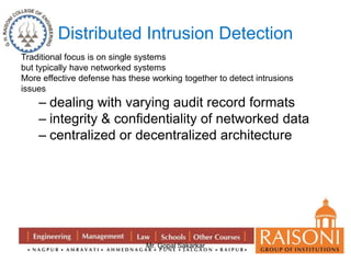 Distributed Intrusion Detection 
Traditional focus is on single systems 
but typically have networked systems 
More effective defense has these working together to detect intrusions 
issues 
– dealing with varying audit record formats 
– integrity & confidentiality of networked data 
– centralized or decentralized architecture 
Mr. Gopal Sakarkar 
 