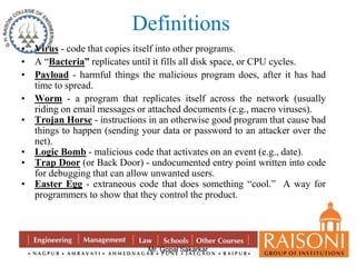 Definitions 
• Virus - code that copies itself into other programs. 
• A “Bacteria” replicates until it fills all disk space, or CPU cycles. 
• Payload - harmful things the malicious program does, after it has had 
Mr. Gopal Sakarkar 
time to spread. 
• Worm - a program that replicates itself across the network (usually 
riding on email messages or attached documents (e.g., macro viruses). 
• Trojan Horse - instructions in an otherwise good program that cause bad 
things to happen (sending your data or password to an attacker over the 
net). 
• Logic Bomb - malicious code that activates on an event (e.g., date). 
• Trap Door (or Back Door) - undocumented entry point written into code 
for debugging that can allow unwanted users. 
• Easter Egg - extraneous code that does something “cool.” A way for 
programmers to show that they control the product. 
 