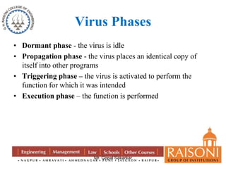 Virus Phases 
• Dormant phase - the virus is idle 
• Propagation phase - the virus places an identical copy of 
itself into other programs 
• Triggering phase – the virus is activated to perform the 
function for which it was intended 
• Execution phase – the function is performed 
Mr. Gopal Sakarkar 
 
