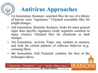 Antivirus Approaches 
• 1st Generation, Scanners: searched files for any of a library 
of known virus “signatures.” Checked executable files for 
length changes. 
• 2nd Generation, Heuristic Scanners: looks for more general 
signs than specific signatures (code segments common to 
many viruses). Checked files for checksum or hash 
changes. 
• 3rd Generation, Activity Traps: stay resident in memory 
and look for certain patterns of software behavior (e.g., 
scanning files). 
• 4th Generation, Full Featured: combine the best of the 
Mr. Gopal Sakarkar 
techniques above. 
 