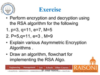 Exercise 
• Perform encryption and decryption using 
the RSA algorithm for the following 
1. p=3, q=11, e=7, M=5 
2. P=5,q=11, e=3 , M=9 
• Explain various Asymmetric Encryption 
Algorithms . 
• Draw an algorithm, flowchart for 
implementing the RSA Algo. 
Mr. Gopal Sakarkar 
 