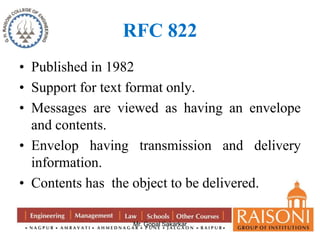 RFC 822 
• Published in 1982 
• Support for text format only. 
• Messages are viewed as having an envelope 
and contents. 
• Envelop having transmission and delivery 
information. 
• Contents has the object to be delivered. 
Mr. Gopal Sakarkar 
 