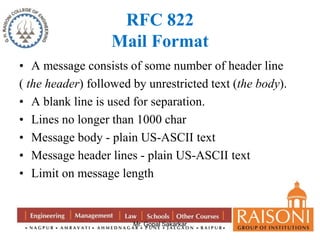 RFC 822 
Mail Format 
• A message consists of some number of header line 
( the header) followed by unrestricted text (the body). 
• A blank line is used for separation. 
• Lines no longer than 1000 char 
• Message body - plain US-ASCII text 
• Message header lines - plain US-ASCII text 
• Limit on message length 
Mr. Gopal Sakarkar 
 