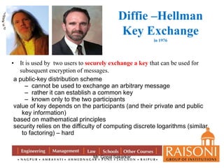 Diffie –Hellman 
Key Exchange 
Mr. Gopal Sakarkar 
in 1976 
• It is used by two users to securely exchange a key that can be used for 
subsequent encryption of messages. 
a public-key distribution scheme 
– cannot be used to exchange an arbitrary message 
– rather it can establish a common key 
– known only to the two participants 
value of key depends on the participants (and their private and public 
key information) 
based on mathematical principles 
security relies on the difficulty of computing discrete logarithms (similar 
to factoring) – hard 
 
