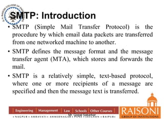 • SMTP (Simple Mail Transfer Protocol) is the 
procedure by which email data packets are transferred 
from one networked machine to another. 
• SMTP defines the message format and the message 
transfer agent (MTA), which stores and forwards the 
mail. 
• SMTP is a relatively simple, text-based protocol, 
where one or more recipients of a message are 
specified and then the message text is transferred. 
Mr. Gopal Sakarkar 
 