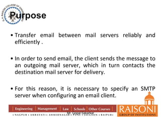 • Transfer email between mail servers reliably and 
efficiently . 
• In order to send email, the client sends the message to 
an outgoing mail server, which in turn contacts the 
destination mail server for delivery. 
• For this reason, it is necessary to specify an SMTP 
server when configuring an email client. 
Mr. Gopal Sakarkar 
 
