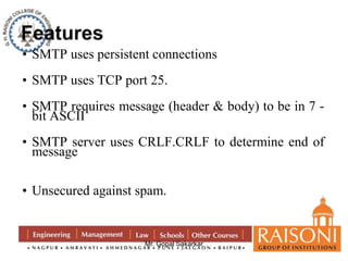 • SMTP uses persistent connections 
• SMTP uses TCP port 25. 
• SMTP requires message (header & body) to be in 7 - 
bit ASCII 
• SMTP server uses CRLF.CRLF to determine end of 
message 
• Unsecured against spam. 
Mr. Gopal Sakarkar 
 