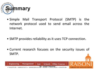 • Simple Mail Transport Protocol (SMTP) is the 
network protocol used to send email across the 
Internet. 
• SMTP provides reliability as it uses TCP connection. 
• Current research focuses on the security issues of 
SMTP. 
Mr. Gopal Sakarkar 
 