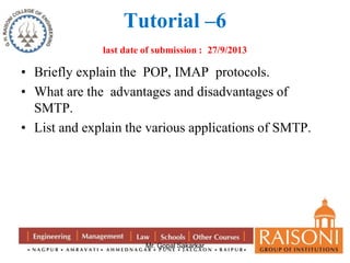 Tutorial –6 
last date of submission : 27/9/2013 
• Briefly explain the POP, IMAP protocols. 
• What are the advantages and disadvantages of 
Mr. Gopal Sakarkar 
SMTP. 
• List and explain the various applications of SMTP. 
 