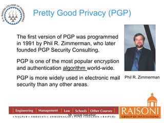 Pretty Good Privacy (PGP) 
The first version of PGP was programmed 
in 1991 by Phil R. Zimmerman, who later 
founded PGP Security Consulting. 
PGP is one of the most popular encryption 
and authentication algorithm world-wide. 
PGP is more widely used in electronic mail 
security than any other areas. 
Mr. Gopal Sakarkar 
Phil R. Zimmerman 
 