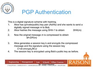 PGP Authentication 
This is a digital signature scheme with hashing. 
1. Alice has (private/public) key pair (Ad/Ae) and she wants to send a 
digitally signed message m to Bob. 
2. Alice hashes the message using SHA-1 to obtain SHA(m). 
2. Now the original message m is compressed to obtain 
Mr. Gopal Sakarkar 
M=ZIP(m) 
3. Alice generates a session key k and encrypts the compressed 
message and the signature using the session key 
C=sk.encryptk(M,c) 
4. The session key is encrypted using Bob’s public key as before. 
 