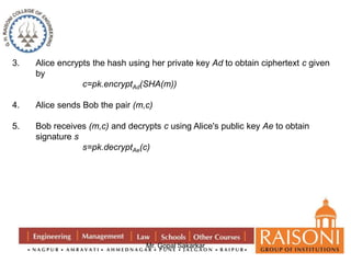 3. Alice encrypts the hash using her private key Ad to obtain ciphertext c given 
Mr. Gopal Sakarkar 
by 
c=pk.encryptAd(SHA(m)) 
4. Alice sends Bob the pair (m,c) 
5. Bob receives (m,c) and decrypts c using Alice's public key Ae to obtain 
signature s 
s=pk.decryptAe(c) 
 